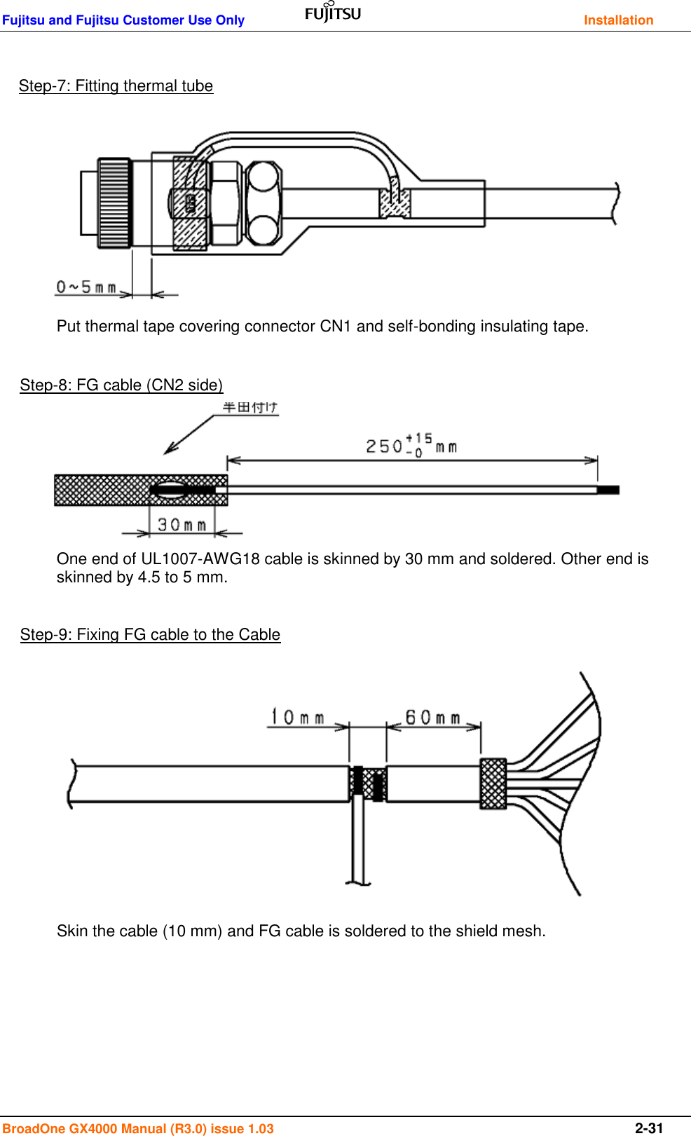 Fujitsu and Fujitsu Customer Use Only    Installation BroadOne GX4000 Manual (R3.0) issue 1.03  2-31                                         Step-7: Fitting thermal tube Step-8: FG cable (CN2 side) Step-9: Fixing FG cable to the Cable Put thermal tape covering connector CN1 and self-bonding insulating tape.  One end of UL1007-AWG18 cable is skinned by 30 mm and soldered. Other end is skinned by 4.5 to 5 mm.  Skin the cable (10 mm) and FG cable is soldered to the shield mesh. 