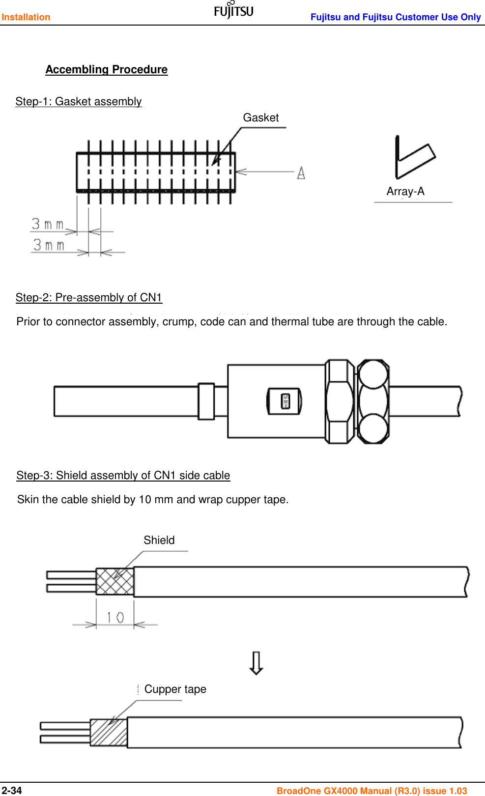 Installation    Fujitsu and Fujitsu Customer Use Only 2-34                                                                                      BroadOne GX4000 Manual (R3.0) issue 1.03    Accembling Procedure                                      Step-1: Gasket assembly Gasket Array-A Step-2: Pre-assembly of CN1 Prior to connector assembly, crump, code can and thermal tube are through the cable. Step-3: Shield assembly of CN1 side cable Skin the cable shield by 10 mm and wrap cupper tape. Shield Cupper tape 