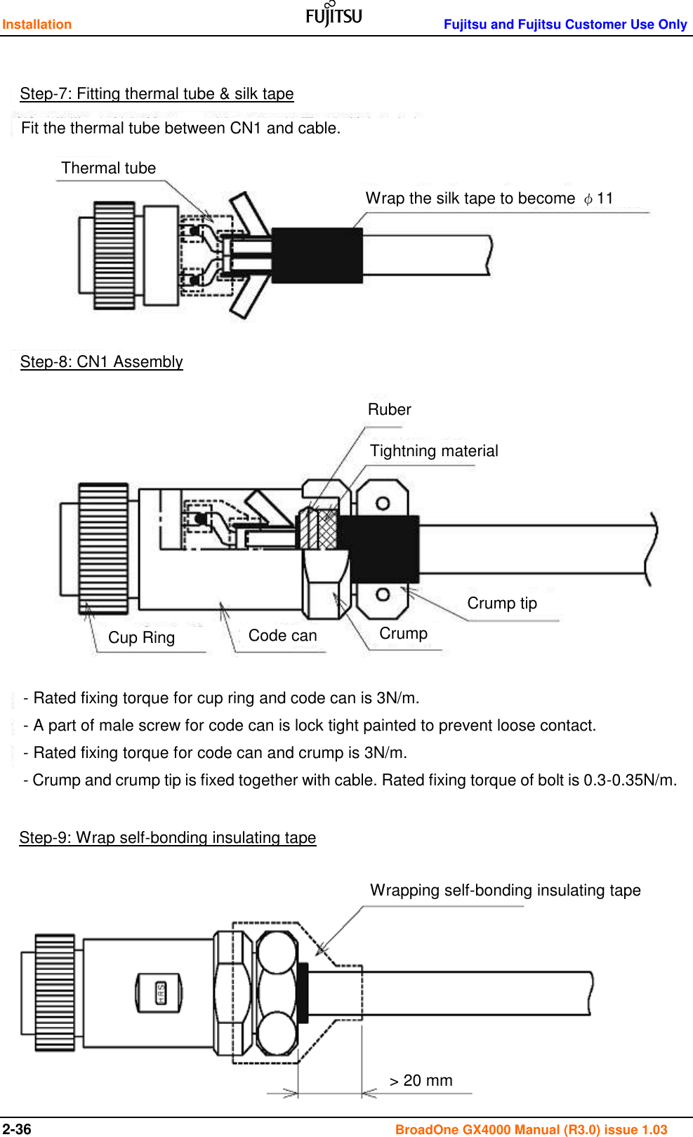 Installation    Fujitsu and Fujitsu Customer Use Only 2-36                                                                                      BroadOne GX4000 Manual (R3.0) issue 1.03                                         Step-7: Fitting thermal tube &amp; silk tape Fit the thermal tube between CN1 and cable. Thermal tube Wrap the silk tape to become φ11 Step-8: CN1 Assembly Ruber Tightning material Crump tip Crump Code can Cup Ring - Rated fixing torque for cup ring and code can is 3N/m. - A part of male screw for code can is lock tight painted to prevent loose contact. - Rated fixing torque for code can and crump is 3N/m. - Crump and crump tip is fixed together with cable. Rated fixing torque of bolt is 0.3-0.35N/m. Step-9: Wrap self-bonding insulating tape Wrapping self-bonding insulating tape &gt; 20 mm 