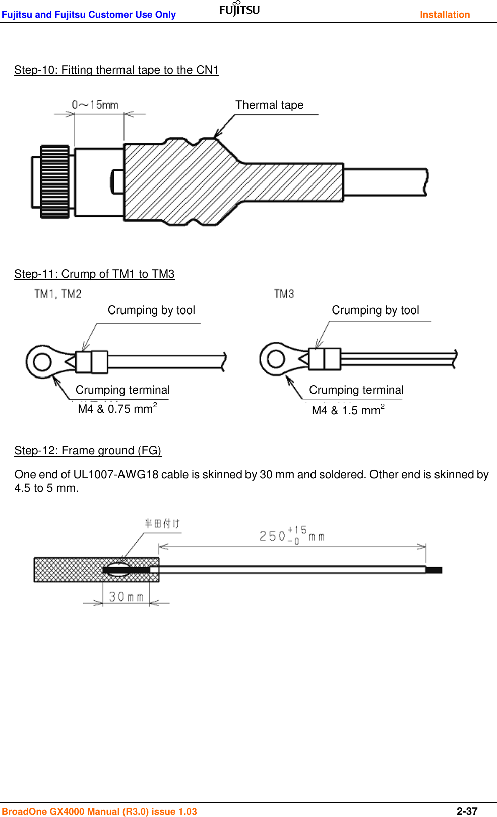 Fujitsu and Fujitsu Customer Use Only    Installation BroadOne GX4000 Manual (R3.0) issue 1.03  2-37                                         Step-10: Fitting thermal tape to the CN1 Thermal tape Step-11: Crump of TM1 to TM3 Crumping by tool Crumping by tool Crumping terminal Crumping terminal M4 &amp; 0.75 mm2 M4 &amp; 1.5 mm2 Step-12: Frame ground (FG) One end of UL1007-AWG18 cable is skinned by 30 mm and soldered. Other end is skinned by 4.5 to 5 mm.   