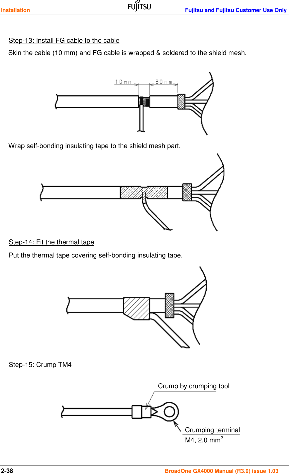 Installation    Fujitsu and Fujitsu Customer Use Only 2-38                                                                                      BroadOne GX4000 Manual (R3.0) issue 1.03                                         Step-13: Install FG cable to the cable Skin the cable (10 mm) and FG cable is wrapped &amp; soldered to the shield mesh. Wrap self-bonding insulating tape to the shield mesh part. Step-14: Fit the thermal tape Put the thermal tape covering self-bonding insulating tape.  Step-15: Crump TM4 Crump by crumping tool Crumping terminal M4, 2.0 mm2 