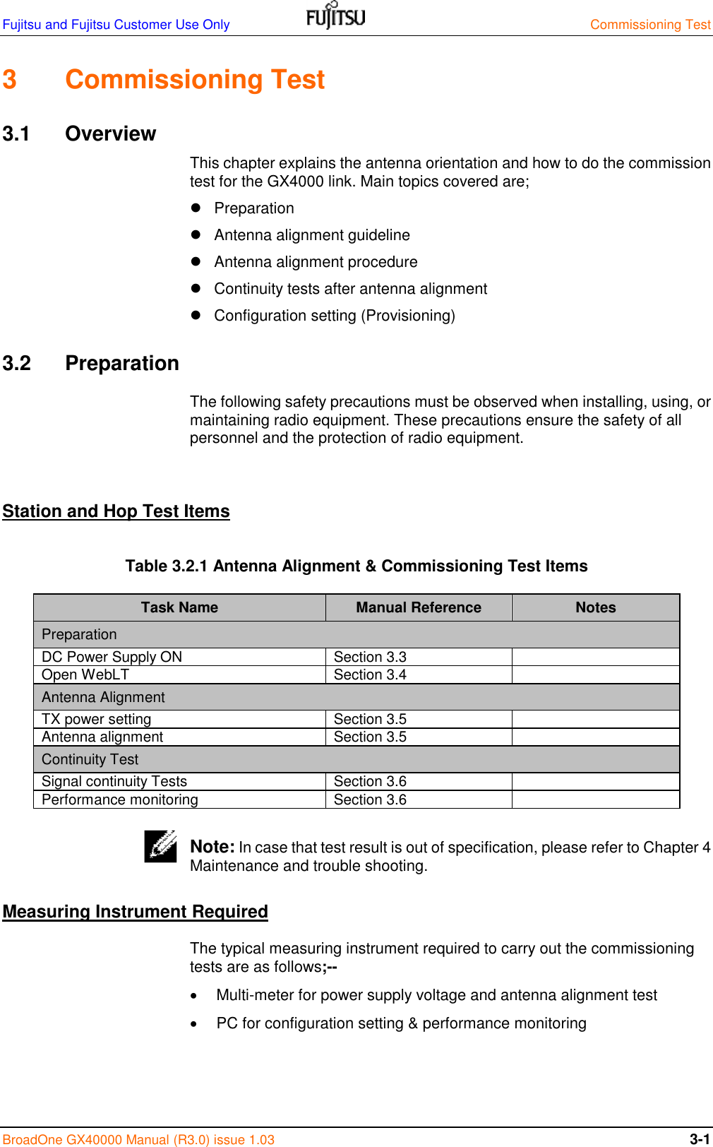 Fujitsu and Fujitsu Customer Use Only    Commissioning Test BroadOne GX40000 Manual (R3.0) issue 1.03  3-1 3  Commissioning Test 3.1  Overview This chapter explains the antenna orientation and how to do the commission test for the GX4000 link. Main topics covered are;   Preparation   Antenna alignment guideline   Antenna alignment procedure   Continuity tests after antenna alignment   Configuration setting (Provisioning) 3.2  Preparation The following safety precautions must be observed when installing, using, or maintaining radio equipment. These precautions ensure the safety of all personnel and the protection of radio equipment.  Station and Hop Test Items Table 3.2.1 Antenna Alignment &amp; Commissioning Test Items Task Name Manual Reference Notes Preparation DC Power Supply ON Section 3.3  Open WebLT Section 3.4  Antenna Alignment TX power setting Section 3.5  Antenna alignment Section 3.5  Continuity Test Signal continuity Tests Section 3.6  Performance monitoring Section 3.6   Note: In case that test result is out of specification, please refer to Chapter 4 Maintenance and trouble shooting. Measuring Instrument Required The typical measuring instrument required to carry out the commissioning tests are as follows;--   Multi-meter for power supply voltage and antenna alignment test   PC for configuration setting &amp; performance monitoring     