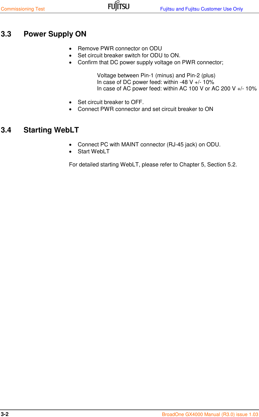 Commissioning Test                                                                 Fujitsu and Fujitsu Customer Use Only 3-2  BroadOne GX4000 Manual (R3.0) issue 1.03  3.3  Power Supply ON   Remove PWR connector on ODU   Set circuit breaker switch for ODU to ON.   Confirm that DC power supply voltage on PWR connector;  Voltage between Pin-1 (minus) and Pin-2 (plus) In case of DC power feed: within -48 V +/- 10% In case of AC power feed: within AC 100 V or AC 200 V +/- 10%    Set circuit breaker to OFF.   Connect PWR connector and set circuit breaker to ON  3.4  Starting WebLT   Connect PC with MAINT connector (RJ-45 jack) on ODU.   Start WebLT  For detailed starting WebLT, please refer to Chapter 5, Section 5.2.                         