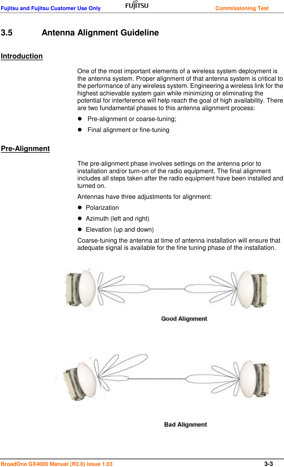 Fujitsu and Fujitsu Customer Use Only    Commissioning Test BroadOne GX4000 Manual (R3.0) issue 1.03  3-3 3.5    Antenna Alignment Guideline Introduction One of the most important elements of a wireless system deployment is the antenna system. Proper alignment of that antenna system is critical to the performance of any wireless system. Engineering a wireless link for the highest achievable system gain while minimizing or eliminating the potential for interference will help reach the goal of high availability. There are two fundamental phases to this antenna alignment process:     Pre-alignment or coarse-tuning;      Final alignment or fine-tuning Pre-Alignment The pre-alignment phase involves settings on the antenna prior to installation and/or turn-on of the radio equipment. The final alignment includes all steps taken after the radio equipment have been installed and turned on.  Antennas have three adjustments for alignment:     Polarization     Azimuth (left and right)     Elevation (up and down)  Coarse-tuning the antenna at time of antenna installation will ensure that adequate signal is available for the fine tuning phase of the installation.                  