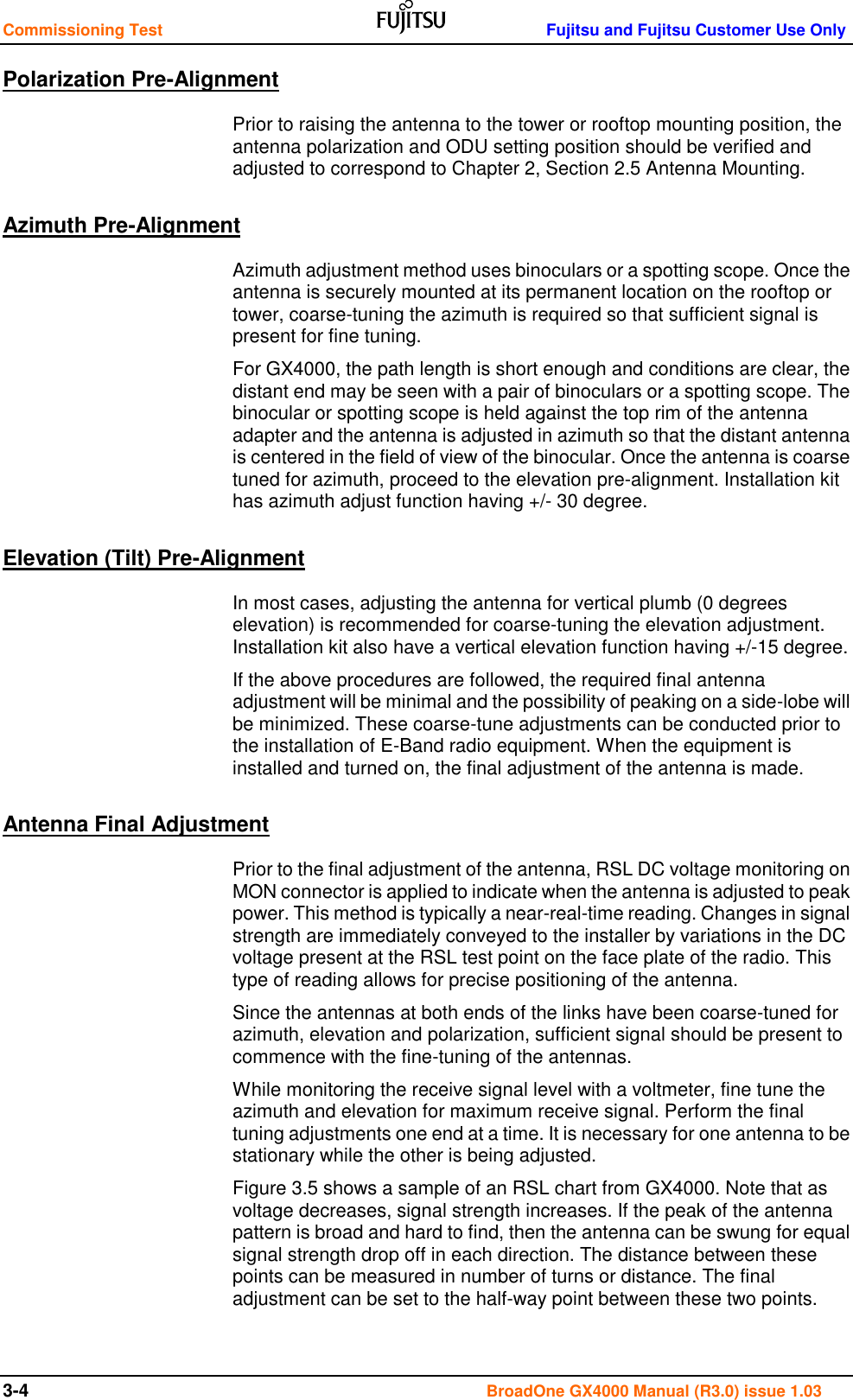 Commissioning Test    Fujitsu and Fujitsu Customer Use Only 3-4                                                                                       BroadOne GX4000 Manual (R3.0) issue 1.03 Polarization Pre-Alignment Prior to raising the antenna to the tower or rooftop mounting position, the antenna polarization and ODU setting position should be verified and adjusted to correspond to Chapter 2, Section 2.5 Antenna Mounting. Azimuth Pre-Alignment Azimuth adjustment method uses binoculars or a spotting scope. Once the antenna is securely mounted at its permanent location on the rooftop or tower, coarse-tuning the azimuth is required so that sufficient signal is present for fine tuning.  For GX4000, the path length is short enough and conditions are clear, the distant end may be seen with a pair of binoculars or a spotting scope. The binocular or spotting scope is held against the top rim of the antenna adapter and the antenna is adjusted in azimuth so that the distant antenna is centered in the field of view of the binocular. Once the antenna is coarse tuned for azimuth, proceed to the elevation pre-alignment. Installation kit has azimuth adjust function having +/- 30 degree. Elevation (Tilt) Pre-Alignment In most cases, adjusting the antenna for vertical plumb (0 degrees elevation) is recommended for coarse-tuning the elevation adjustment.  Installation kit also have a vertical elevation function having +/-15 degree. If the above procedures are followed, the required final antenna adjustment will be minimal and the possibility of peaking on a side-lobe will be minimized. These coarse-tune adjustments can be conducted prior to the installation of E-Band radio equipment. When the equipment is installed and turned on, the final adjustment of the antenna is made.  Antenna Final Adjustment Prior to the final adjustment of the antenna, RSL DC voltage monitoring on MON connector is applied to indicate when the antenna is adjusted to peak power. This method is typically a near-real-time reading. Changes in signal strength are immediately conveyed to the installer by variations in the DC voltage present at the RSL test point on the face plate of the radio. This type of reading allows for precise positioning of the antenna.  Since the antennas at both ends of the links have been coarse-tuned for azimuth, elevation and polarization, sufficient signal should be present to commence with the fine-tuning of the antennas.  While monitoring the receive signal level with a voltmeter, fine tune the azimuth and elevation for maximum receive signal. Perform the final tuning adjustments one end at a time. It is necessary for one antenna to be stationary while the other is being adjusted.  Figure 3.5 shows a sample of an RSL chart from GX4000. Note that as voltage decreases, signal strength increases. If the peak of the antenna pattern is broad and hard to find, then the antenna can be swung for equal signal strength drop off in each direction. The distance between these points can be measured in number of turns or distance. The final adjustment can be set to the half-way point between these two points.  