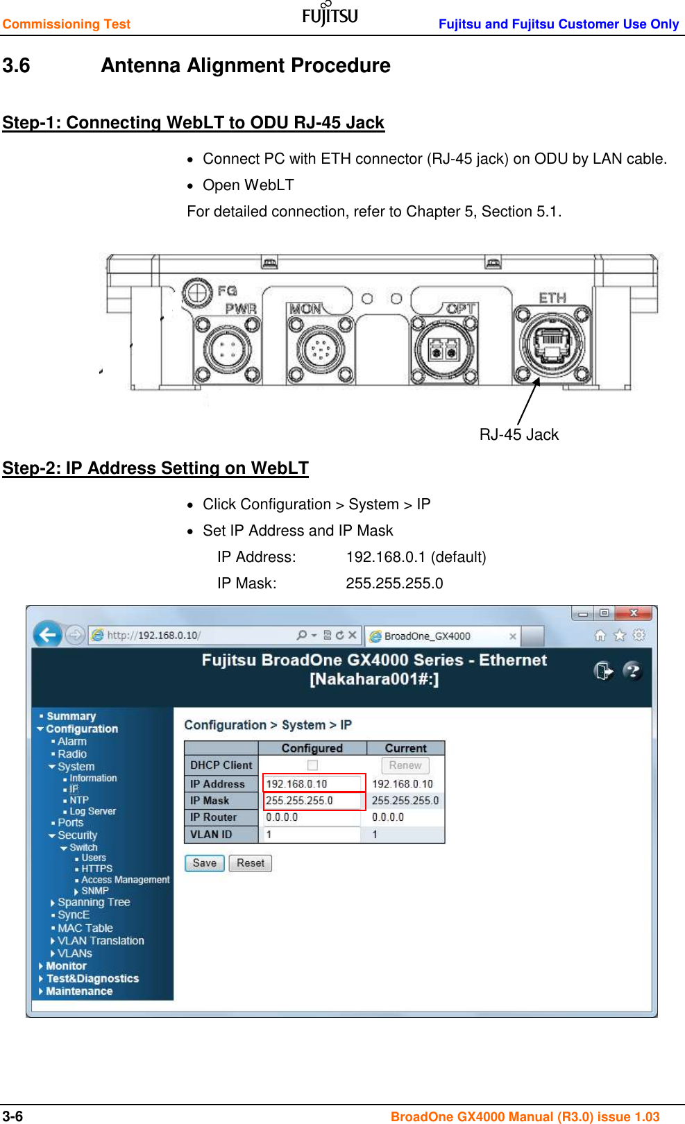 Commissioning Test    Fujitsu and Fujitsu Customer Use Only 3-6                                                                                       BroadOne GX4000 Manual (R3.0) issue 1.03 3.6    Antenna Alignment Procedure Step-1: Connecting WebLT to ODU RJ-45 Jack   Connect PC with ETH connector (RJ-45 jack) on ODU by LAN cable.   Open WebLT For detailed connection, refer to Chapter 5, Section 5.1.         Step-2: IP Address Setting on WebLT   Click Configuration &gt; System &gt; IP   Set IP Address and IP Mask IP Address:   192.168.0.1 (default) IP Mask:    255.255.255.0                  RJ-45 Jack 