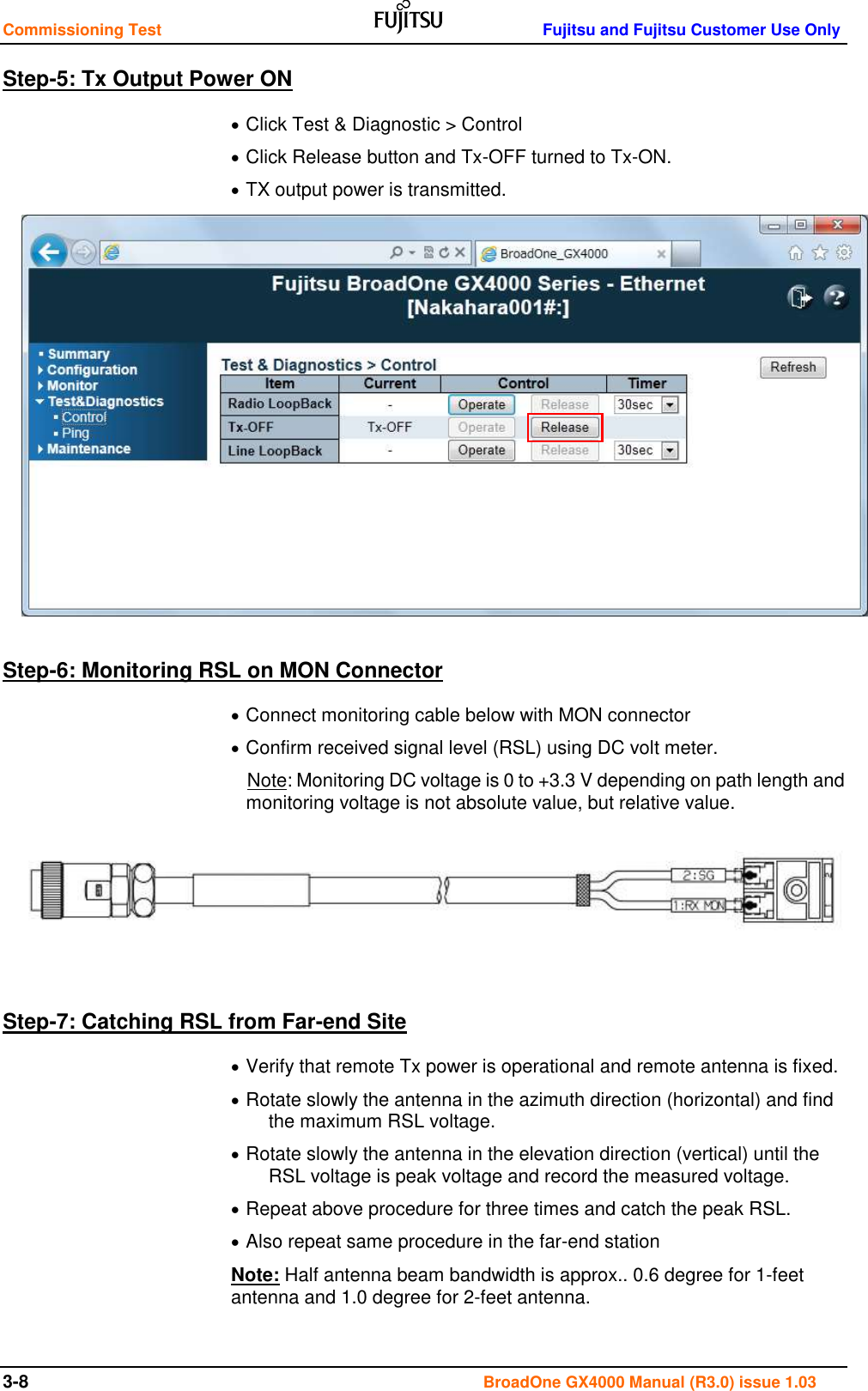 Commissioning Test    Fujitsu and Fujitsu Customer Use Only 3-8                                                                                       BroadOne GX4000 Manual (R3.0) issue 1.03 Step-5: Tx Output Power ON  Click Test &amp; Diagnostic &gt; Control  Click Release button and Tx-OFF turned to Tx-ON.  TX output power is transmitted.              Step-6: Monitoring RSL on MON Connector  Connect monitoring cable below with MON connector  Confirm received signal level (RSL) using DC volt meter. Note: Monitoring DC voltage is 0 to +3.3 V depending on path length and monitoring voltage is not absolute value, but relative value.      Step-7: Catching RSL from Far-end Site  Verify that remote Tx power is operational and remote antenna is fixed.  Rotate slowly the antenna in the azimuth direction (horizontal) and find the maximum RSL voltage.   Rotate slowly the antenna in the elevation direction (vertical) until the RSL voltage is peak voltage and record the measured voltage.  Repeat above procedure for three times and catch the peak RSL.  Also repeat same procedure in the far-end station Note: Half antenna beam bandwidth is approx.. 0.6 degree for 1-feet antenna and 1.0 degree for 2-feet antenna.  