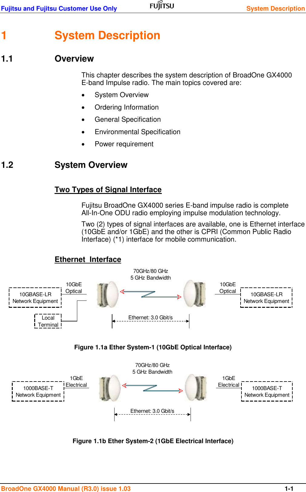 Fujitsu and Fujitsu Customer Use Only    System Description  BroadOne GX4000 Manual (R3.0) issue 1.03  1-1 1  System Description 1.1  Overview This chapter describes the system description of BroadOne GX4000 E-band Impulse radio. The main topics covered are:   System Overview   Ordering Information   General Specification   Environmental Specification   Power requirement 1.2  System Overview Two Types of Signal Interface Fujitsu BroadOne GX4000 series E-band impulse radio is complete All-In-One ODU radio employing impulse modulation technology. Two (2) types of signal interfaces are available, one is Ethernet interface (10GbE and/or 1GbE) and the other is CPRI (Common Public Radio Interface) (*1) interface for mobile communication.  Ethernet  Interface           Figure 1.1a Ether System-1 (10GbE Optical Interface)             Figure 1.1b Ether System-2 (1GbE Electrical Interface)     70GHz/80 GHz5 GHz Bandwidth10GBASE-LRNetwork Equipment10GBASE-LRNetwork Equipment10GbEOpticalEthernet: 3.0 Gbit/sLocalTerminal10GbEOptical70GHz/80 GHz5 GHz Bandwidth1GbEElectrical1GbEElectrical1000BASE-TNetwork Equipment1000BASE-TNetwork EquipmentEthernet: 3.0 Gbit/s