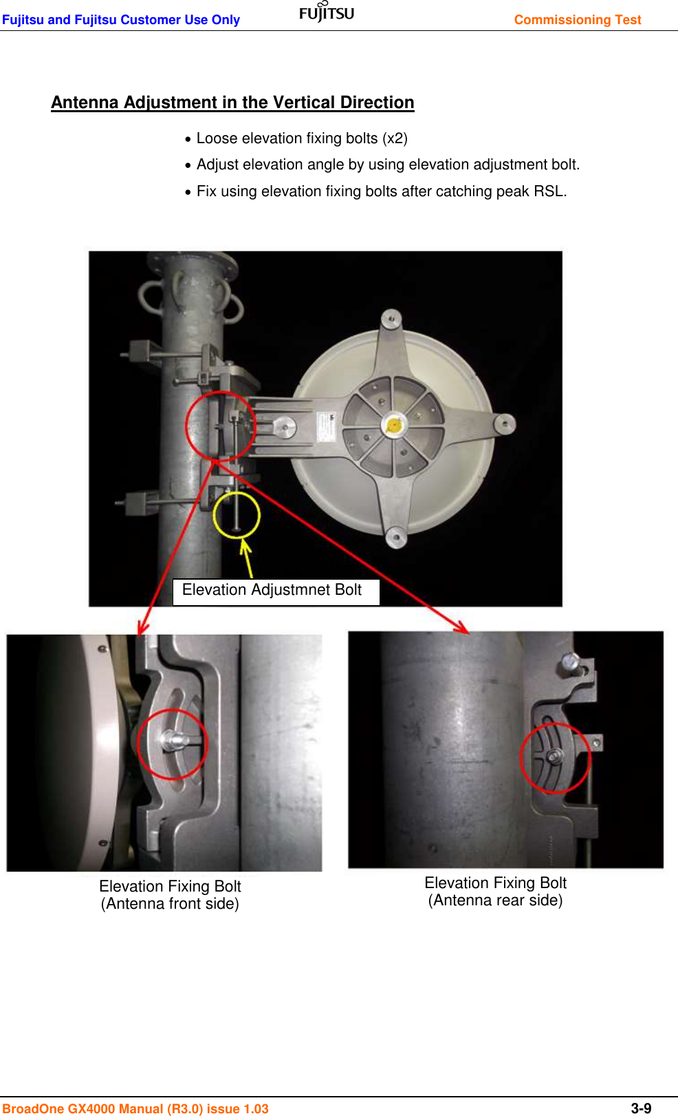 Fujitsu and Fujitsu Customer Use Only    Commissioning Test BroadOne GX4000 Manual (R3.0) issue 1.03  3-9  Antenna Adjustment in the Vertical Direction  Loose elevation fixing bolts (x2)  Adjust elevation angle by using elevation adjustment bolt.  Fix using elevation fixing bolts after catching peak RSL.               Azimuth Adjustment                   Elevation Adjustmnet Bolt Elevation Fixing Bolt (Antenna front side) Elevation Fixing Bolt (Antenna rear side) 