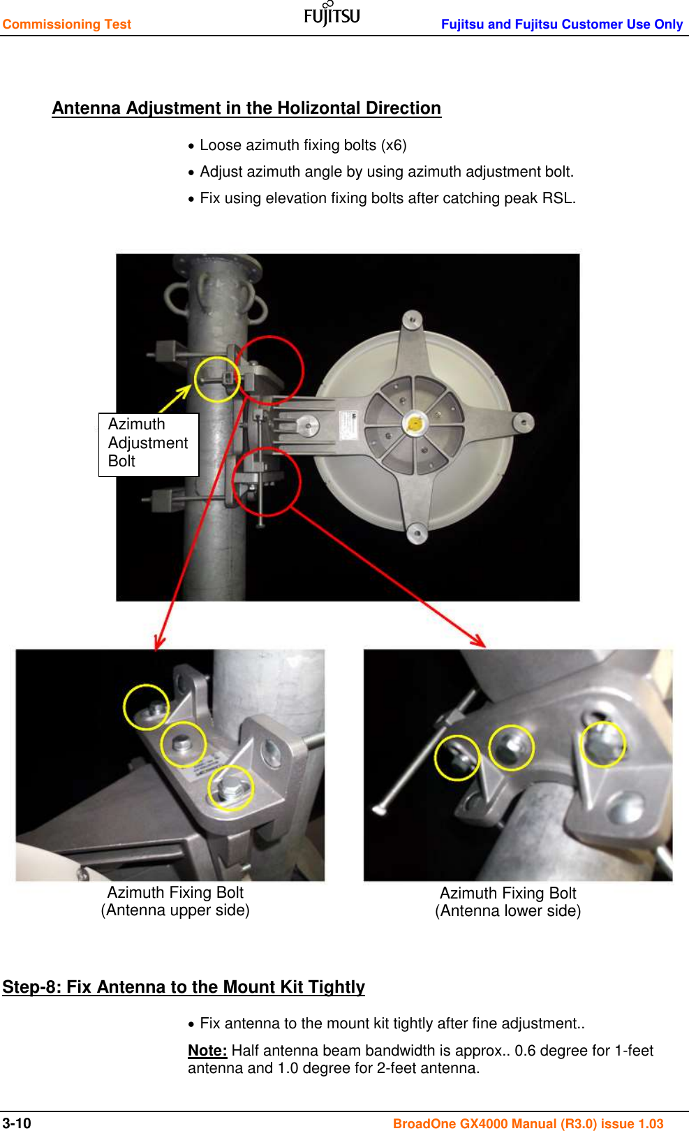 Commissioning Test    Fujitsu and Fujitsu Customer Use Only 3-10                                                                                      BroadOne GX4000 Manual (R3.0) issue 1.03  Antenna Adjustment in the Holizontal Direction  Loose azimuth fixing bolts (x6)  Adjust azimuth angle by using azimuth adjustment bolt.  Fix using elevation fixing bolts after catching peak RSL.                             Step-8: Fix Antenna to the Mount Kit Tightly  Fix antenna to the mount kit tightly after fine adjustment.. Note: Half antenna beam bandwidth is approx.. 0.6 degree for 1-feet antenna and 1.0 degree for 2-feet antenna. Azimuth Adjustment Bolt Azimuth Fixing Bolt (Antenna upper side) Azimuth Fixing Bolt (Antenna lower side) 