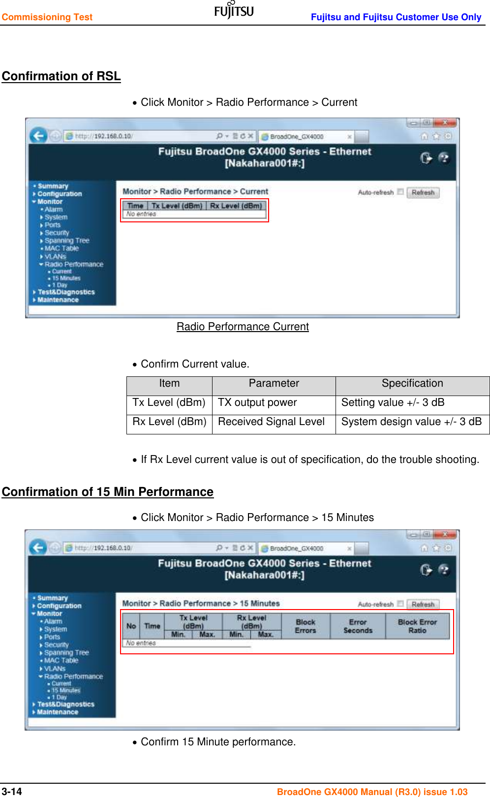 Commissioning Test    Fujitsu and Fujitsu Customer Use Only 3-14                                                                                      BroadOne GX4000 Manual (R3.0) issue 1.03  Confirmation of RSL  Click Monitor &gt; Radio Performance &gt; Current            Radio Performance Current   Confirm Current value. Item Parameter Specification Tx Level (dBm) TX output power Setting value +/- 3 dB Rx Level (dBm) Received Signal Level System design value +/- 3 dB   If Rx Level current value is out of specification, do the trouble shooting. Confirmation of 15 Min Performance  Click Monitor &gt; Radio Performance &gt; 15 Minutes             Confirm 15 Minute performance.  