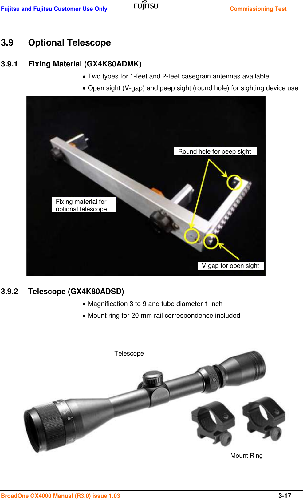 Fujitsu and Fujitsu Customer Use Only    Commissioning Test BroadOne GX4000 Manual (R3.0) issue 1.03  3-17  3.9  Optional Telescope 3.9.1  Fixing Material (GX4K80ADMK)  Two types for 1-feet and 2-feet casegrain antennas available  Open sight (V-gap) and peep sight (round hole) for sighting device use                 3.9.2  Telescope (GX4K80ADSD)  Magnification 3 to 9 and tube diameter 1 inch  Mount ring for 20 mm rail correspondence included              Fixing material for optional telescope Round hole for peep sight V-gap for open sight Telescope Mount Ring 