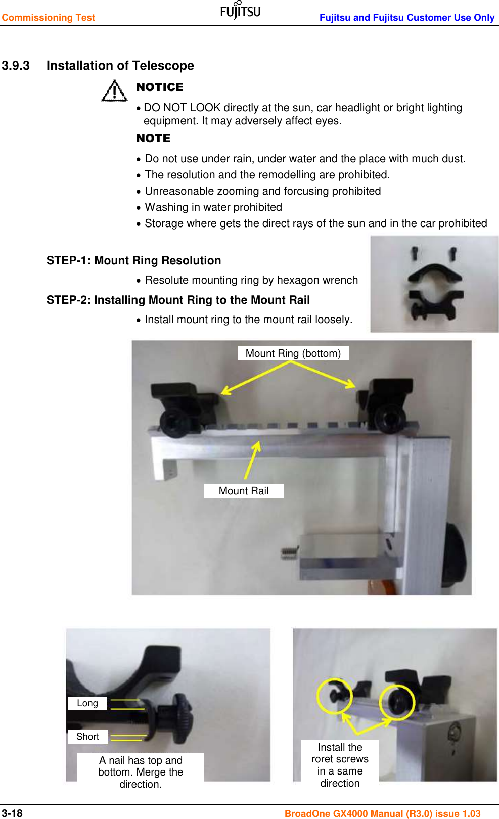 Commissioning Test    Fujitsu and Fujitsu Customer Use Only 3-18                                                                                      BroadOne GX4000 Manual (R3.0) issue 1.03  3.9.3  Installation of Telescope NOTICE  DO NOT LOOK directly at the sun, car headlight or bright lighting equipment. It may adversely affect eyes. NOTE  Do not use under rain, under water and the place with much dust.  The resolution and the remodelling are prohibited.  Unreasonable zooming and forcusing prohibited  Washing in water prohibited  Storage where gets the direct rays of the sun and in the car prohibited  STEP-1: Mount Ring Resolution  Resolute mounting ring by hexagon wrench STEP-2: Installing Mount Ring to the Mount Rail  Install mount ring to the mount rail loosely.                         Mount Ring (bottom) Mount Rail A nail has top and bottom. Merge the direction. Long Short Install the roret screws in a same direction  