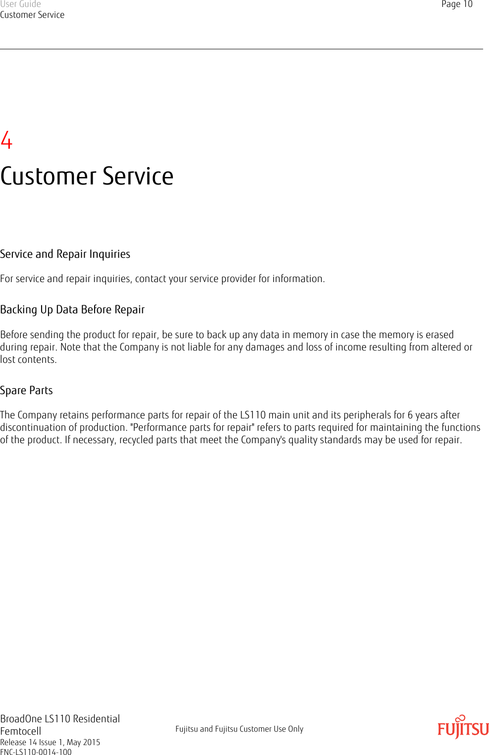 4Customer ServiceService and Repair InquiriesFor service and repair inquiries, contact your service provider for information.Backing Up Data Before RepairBefore sending the product for repair, be sure to back up any data in memory in case the memory is erasedduring repair. Note that the Company is not liable for any damages and loss of income resulting from altered orlost contents.Spare PartsThe Company retains performance parts for repair of the LS110 main unit and its peripherals for 6 years afterdiscontinuation of production. &quot;Performance parts for repair&quot; refers to parts required for maintaining the functionsof the product. If necessary, recycled parts that meet the Company&apos;s quality standards may be used for repair.User GuideCustomer ServicePage 10BroadOne LS110 ResidentialFemtocellRelease 14 Issue 1, May 2015FNC-LS110-0014-100Fujitsu and Fujitsu Customer Use Only