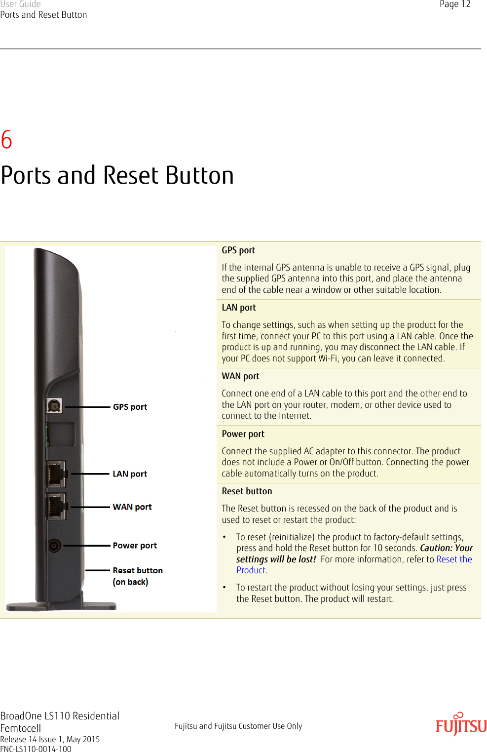 6Ports and Reset ButtonGPS portIf the internal GPS antenna is unable to receive a GPS signal, plugthe supplied GPS antenna into this port, and place the antennaend of the cable near a window or other suitable location.LAN portTo change settings, such as when setting up the product for thefirst time, connect your PC to this port using a LAN cable. Once theproduct is up and running, you may disconnect the LAN cable. Ifyour PC does not support Wi-Fi, you can leave it connected.WAN portConnect one end of a LAN cable to this port and the other end tothe LAN port on your router, modem, or other device used toconnect to the Internet.Power portConnect the supplied AC adapter to this connector. The productdoes not include a Power or On/Off button. Connecting the powercable automatically turns on the product.Reset buttonThe Reset button is recessed on the back of the product and isused to reset or restart the product:• To reset (reinitialize) the product to factory-default settings,press and hold the Reset button for 10 seconds. Caution: Yoursettings will be lost!  For more information, refer to Reset theProduct.• To restart the product without losing your settings, just pressthe Reset button. The product will restart.User GuidePorts and Reset ButtonPage 12BroadOne LS110 ResidentialFemtocellRelease 14 Issue 1, May 2015FNC-LS110-0014-100Fujitsu and Fujitsu Customer Use Only