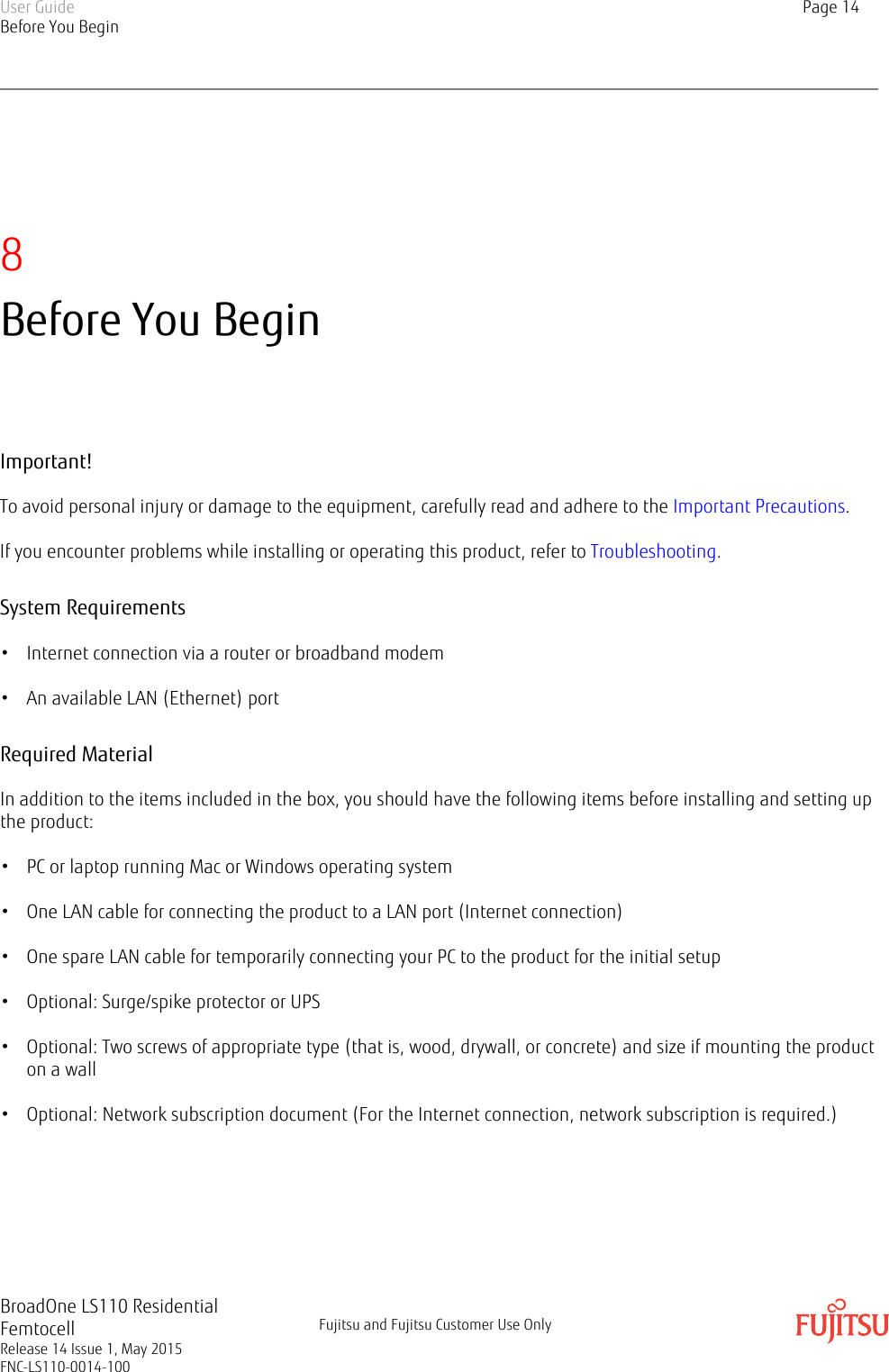 8Before You BeginImportant!To avoid personal injury or damage to the equipment, carefully read and adhere to the Important Precautions.If you encounter problems while installing or operating this product, refer to Troubleshooting.System Requirements• Internet connection via a router or broadband modem• An available LAN (Ethernet) portRequired MaterialIn addition to the items included in the box, you should have the following items before installing and setting upthe product:• PC or laptop running Mac or Windows operating system• One LAN cable for connecting the product to a LAN port (Internet connection)• One spare LAN cable for temporarily connecting your PC to the product for the initial setup• Optional: Surge/spike protector or UPS• Optional: Two screws of appropriate type (that is, wood, drywall, or concrete) and size if mounting the producton a wall• Optional: Network subscription document (For the Internet connection, network subscription is required.)User GuideBefore You BeginPage 14BroadOne LS110 ResidentialFemtocellRelease 14 Issue 1, May 2015FNC-LS110-0014-100Fujitsu and Fujitsu Customer Use Only