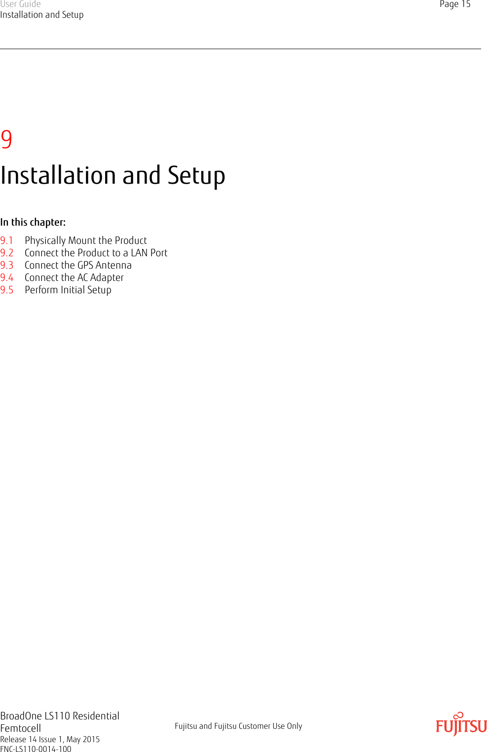 9Installation and SetupIn this chapter:9.1 Physically Mount the Product9.2 Connect the Product to a LAN Port9.3 Connect the GPS Antenna9.4 Connect the AC Adapter9.5 Perform Initial SetupUser GuideInstallation and SetupPage 15BroadOne LS110 ResidentialFemtocellRelease 14 Issue 1, May 2015FNC-LS110-0014-100Fujitsu and Fujitsu Customer Use Only