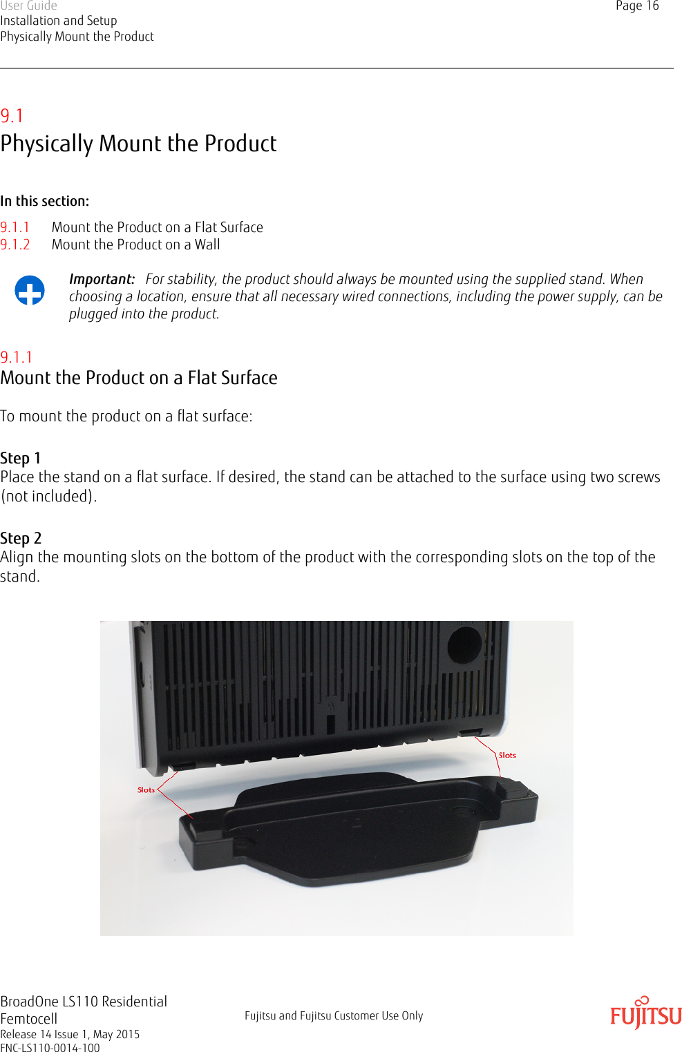 9.1Physically Mount the ProductIn this section:9.1.1 Mount the Product on a Flat Surface9.1.2 Mount the Product on a Wall+Important:   For stability, the product should always be mounted using the supplied stand. Whenchoosing a location, ensure that all necessary wired connections, including the power supply, can beplugged into the product.9.1.1Mount the Product on a Flat SurfaceTo mount the product on a flat surface:Step 1Place the stand on a flat surface. If desired, the stand can be attached to the surface using two screws(not included).Step 2Align the mounting slots on the bottom of the product with the corresponding slots on the top of thestand.  User GuideInstallation and SetupPhysically Mount the ProductPage 16BroadOne LS110 ResidentialFemtocellRelease 14 Issue 1, May 2015FNC-LS110-0014-100Fujitsu and Fujitsu Customer Use Only