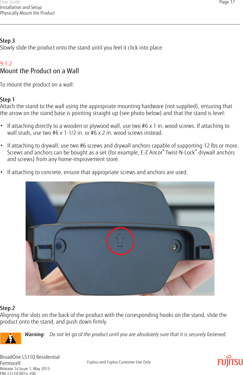 Step 3Slowly slide the product onto the stand until you feel it click into place.9.1.2Mount the Product on a WallTo mount the product on a wall:Step 1Attach the stand to the wall using the appropriate mounting hardware (not supplied), ensuring thatthe arrow on the stand base is pointing straight up (see photo below) and that the stand is level:• If attaching directly to a wooden or plywood wall, use two #6 x 1 in. wood screws. If attaching towall studs, use two #6 x 1-1/2 in. or #6 x 2 in. wood screws instead.• If attaching to drywall, use two #6 screws and drywall anchors capable of supporting 12 lbs or more.Screws and anchors can be bought as a set (for example, E-Z Ancor® Twist-N-Lock™ drywall anchorsand screws) from any home-improvement store.• If attaching to concrete, ensure that appropriate screws and anchors are used.Step 2Aligning the slots on the back of the product with the corresponding hooks on the stand, slide theproduct onto the stand, and push down firmly.Warning:    Do not let go of the product until you are absolutely sure that it is securely fastened.User GuideInstallation and SetupPhysically Mount the ProductPage 17BroadOne LS110 ResidentialFemtocellRelease 14 Issue 1, May 2015FNC-LS110-0014-100Fujitsu and Fujitsu Customer Use Only
