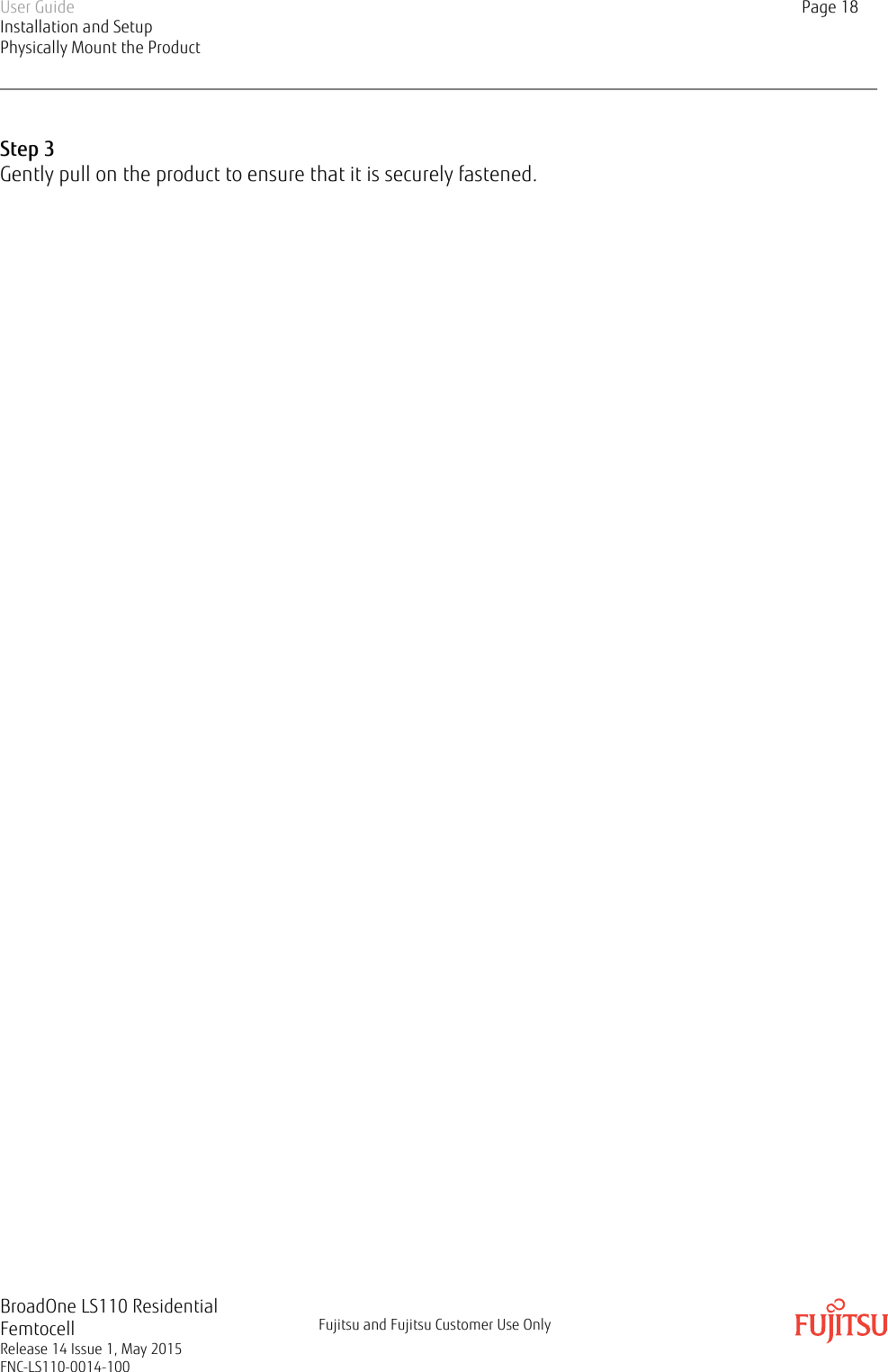 Step 3Gently pull on the product to ensure that it is securely fastened.User GuideInstallation and SetupPhysically Mount the ProductPage 18BroadOne LS110 ResidentialFemtocellRelease 14 Issue 1, May 2015FNC-LS110-0014-100Fujitsu and Fujitsu Customer Use Only