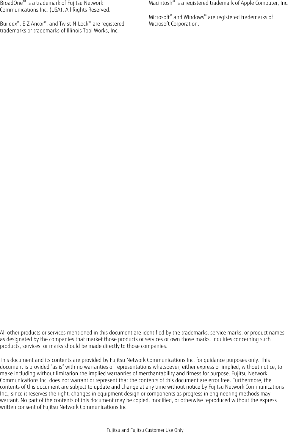 BroadOne™ is a trademark of Fujitsu NetworkCommunications Inc. (USA). All Rights Reserved.Buildex®, E-Z Ancor®, and Twist-N-Lock™ are registeredtrademarks or trademarks of Illinois Tool Works, Inc.Macintosh® is a registered trademark of Apple Computer, Inc.Microsoft® and Windows® are registered trademarks ofMicrosoft Corporation.All other products or services mentioned in this document are identified by the trademarks, service marks, or product namesas designated by the companies that market those products or services or own those marks. Inquiries concerning suchproducts, services, or marks should be made directly to those companies.This document and its contents are provided by Fujitsu Network Communications Inc. for guidance purposes only. Thisdocument is provided “as is” with no warranties or representations whatsoever, either express or implied, without notice, tomake including without limitation the implied warranties of merchantability and fitness for purpose. Fujitsu NetworkCommunications Inc. does not warrant or represent that the contents of this document are error free. Furthermore, thecontents of this document are subject to update and change at any time without notice by Fujitsu Network CommunicationsInc., since it reserves the right, changes in equipment design or components as progress in engineering methods maywarrant. No part of the contents of this document may be copied, modified, or otherwise reproduced without the expresswritten consent of Fujitsu Network Communications Inc.Fujitsu and Fujitsu Customer Use Only