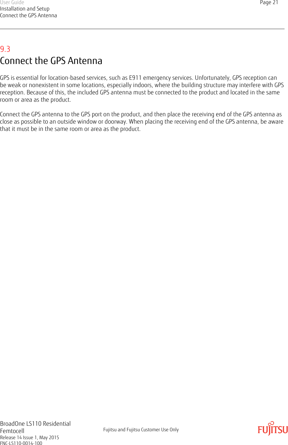 9.3Connect the GPS AntennaGPS is essential for location-based services, such as E911 emergency services. Unfortunately, GPS reception canbe weak or nonexistent in some locations, especially indoors, where the building structure may interfere with GPSreception. Because of this, the included GPS antenna must be connected to the product and located in the sameroom or area as the product.Connect the GPS antenna to the GPS port on the product, and then place the receiving end of the GPS antenna asclose as possible to an outside window or doorway. When placing the receiving end of the GPS antenna, be awarethat it must be in the same room or area as the product.User GuideInstallation and SetupConnect the GPS AntennaPage 21BroadOne LS110 ResidentialFemtocellRelease 14 Issue 1, May 2015FNC-LS110-0014-100Fujitsu and Fujitsu Customer Use Only