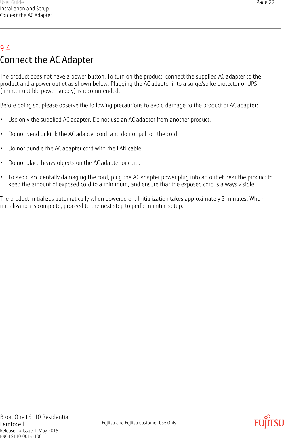 9.4Connect the AC AdapterThe product does not have a power button. To turn on the product, connect the supplied AC adapter to theproduct and a power outlet as shown below. Plugging the AC adapter into a surge/spike protector or UPS(uninterruptible power supply) is recommended.Before doing so, please observe the following precautions to avoid damage to the product or AC adapter:• Use only the supplied AC adapter. Do not use an AC adapter from another product.• Do not bend or kink the AC adapter cord, and do not pull on the cord.• Do not bundle the AC adapter cord with the LAN cable.• Do not place heavy objects on the AC adapter or cord.• To avoid accidentally damaging the cord, plug the AC adapter power plug into an outlet near the product tokeep the amount of exposed cord to a minimum, and ensure that the exposed cord is always visible.The product initializes automatically when powered on. Initialization takes approximately 3 minutes. Wheninitialization is complete, proceed to the next step to perform initial setup.User GuideInstallation and SetupConnect the AC AdapterPage 22BroadOne LS110 ResidentialFemtocellRelease 14 Issue 1, May 2015FNC-LS110-0014-100Fujitsu and Fujitsu Customer Use Only