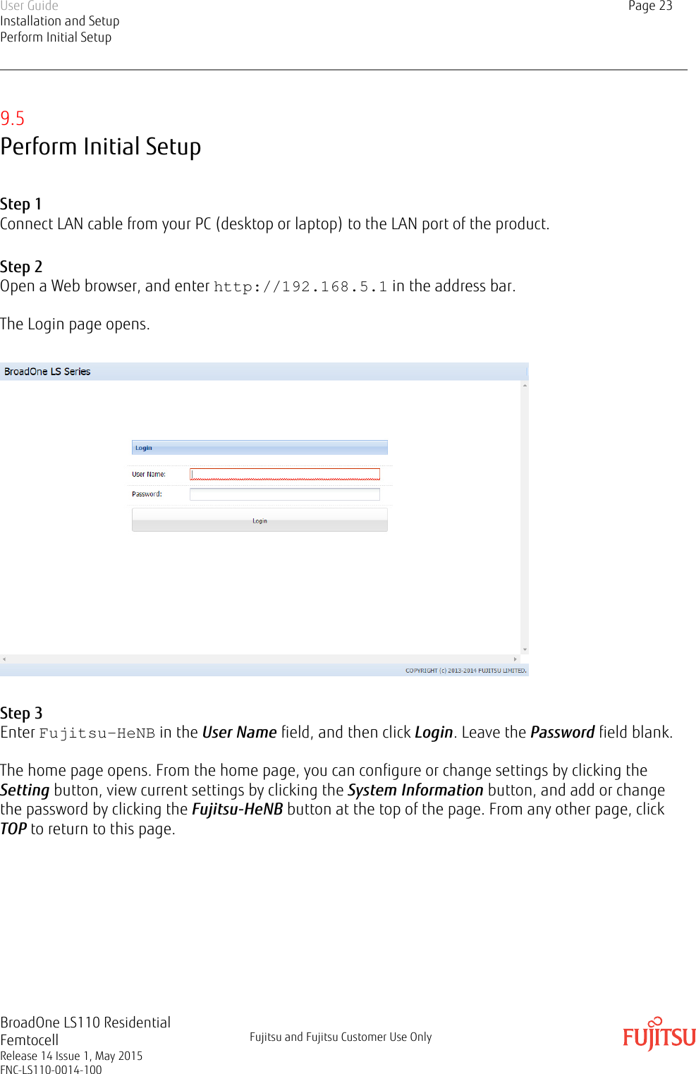 9.5Perform Initial SetupStep 1Connect LAN cable from your PC (desktop or laptop) to the LAN port of the product.Step 2Open a Web browser, and enter http://192.168.5.1 in the address bar.The Login page opens.Step 3Enter Fujitsu-HeNB in the User Name field, and then click Login. Leave the Password field blank.The home page opens. From the home page, you can configure or change settings by clicking theSetting button, view current settings by clicking the System Information button, and add or changethe password by clicking the Fujitsu-HeNB button at the top of the page. From any other page, clickTOP to return to this page.User GuideInstallation and SetupPerform Initial SetupPage 23BroadOne LS110 ResidentialFemtocellRelease 14 Issue 1, May 2015FNC-LS110-0014-100Fujitsu and Fujitsu Customer Use Only