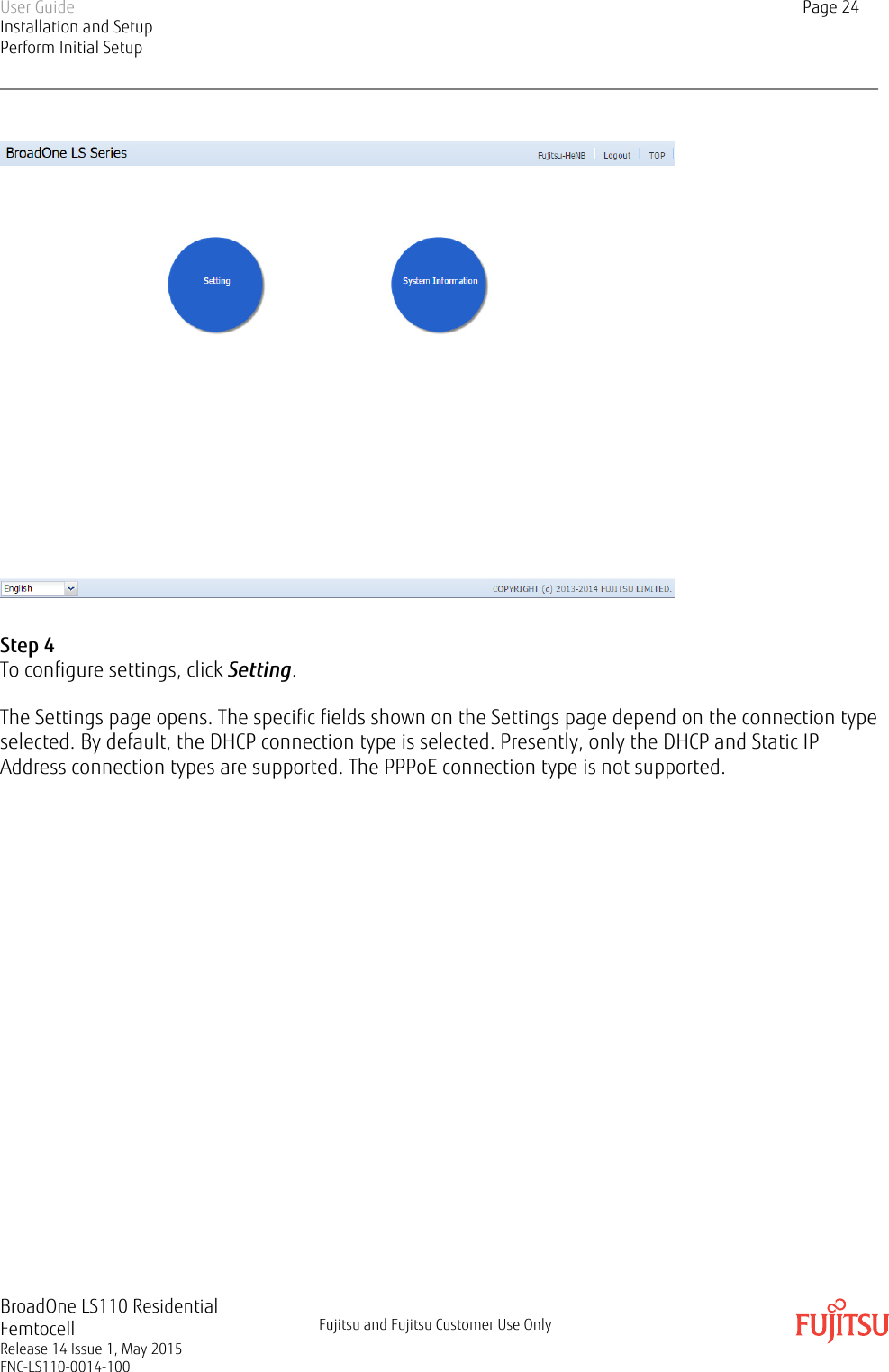 Step 4To configure settings, click Setting.The Settings page opens. The specific fields shown on the Settings page depend on the connection typeselected. By default, the DHCP connection type is selected. Presently, only the DHCP and Static IPAddress connection types are supported. The PPPoE connection type is not supported.User GuideInstallation and SetupPerform Initial SetupPage 24BroadOne LS110 ResidentialFemtocellRelease 14 Issue 1, May 2015FNC-LS110-0014-100Fujitsu and Fujitsu Customer Use Only