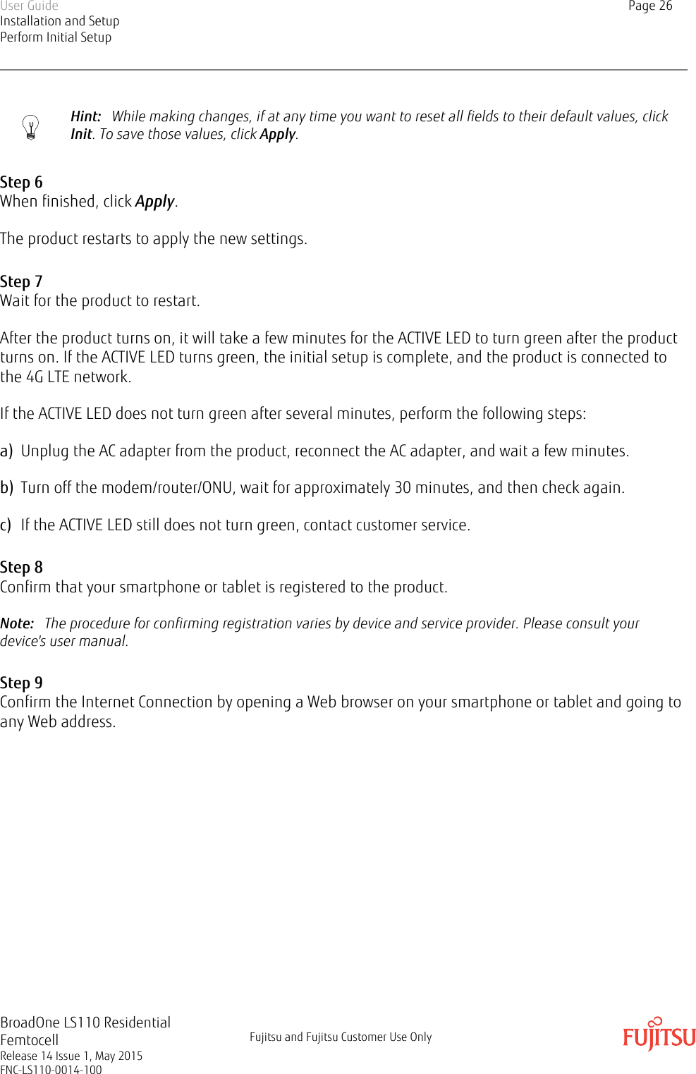 Hint:   While making changes, if at any time you want to reset all fields to their default values, clickInit. To save those values, click Apply.Step 6When finished, click Apply.The product restarts to apply the new settings.Step 7Wait for the product to restart.After the product turns on, it will take a few minutes for the ACTIVE LED to turn green after the productturns on. If the ACTIVE LED turns green, the initial setup is complete, and the product is connected tothe 4G LTE network.If the ACTIVE LED does not turn green after several minutes, perform the following steps:a) Unplug the AC adapter from the product, reconnect the AC adapter, and wait a few minutes.b) Turn off the modem/router/ONU, wait for approximately 30 minutes, and then check again.c) If the ACTIVE LED still does not turn green, contact customer service.Step 8Confirm that your smartphone or tablet is registered to the product.Note:   The procedure for confirming registration varies by device and service provider. Please consult yourdevice&apos;s user manual.Step 9Confirm the Internet Connection by opening a Web browser on your smartphone or tablet and going toany Web address.User GuideInstallation and SetupPerform Initial SetupPage 26BroadOne LS110 ResidentialFemtocellRelease 14 Issue 1, May 2015FNC-LS110-0014-100Fujitsu and Fujitsu Customer Use Only