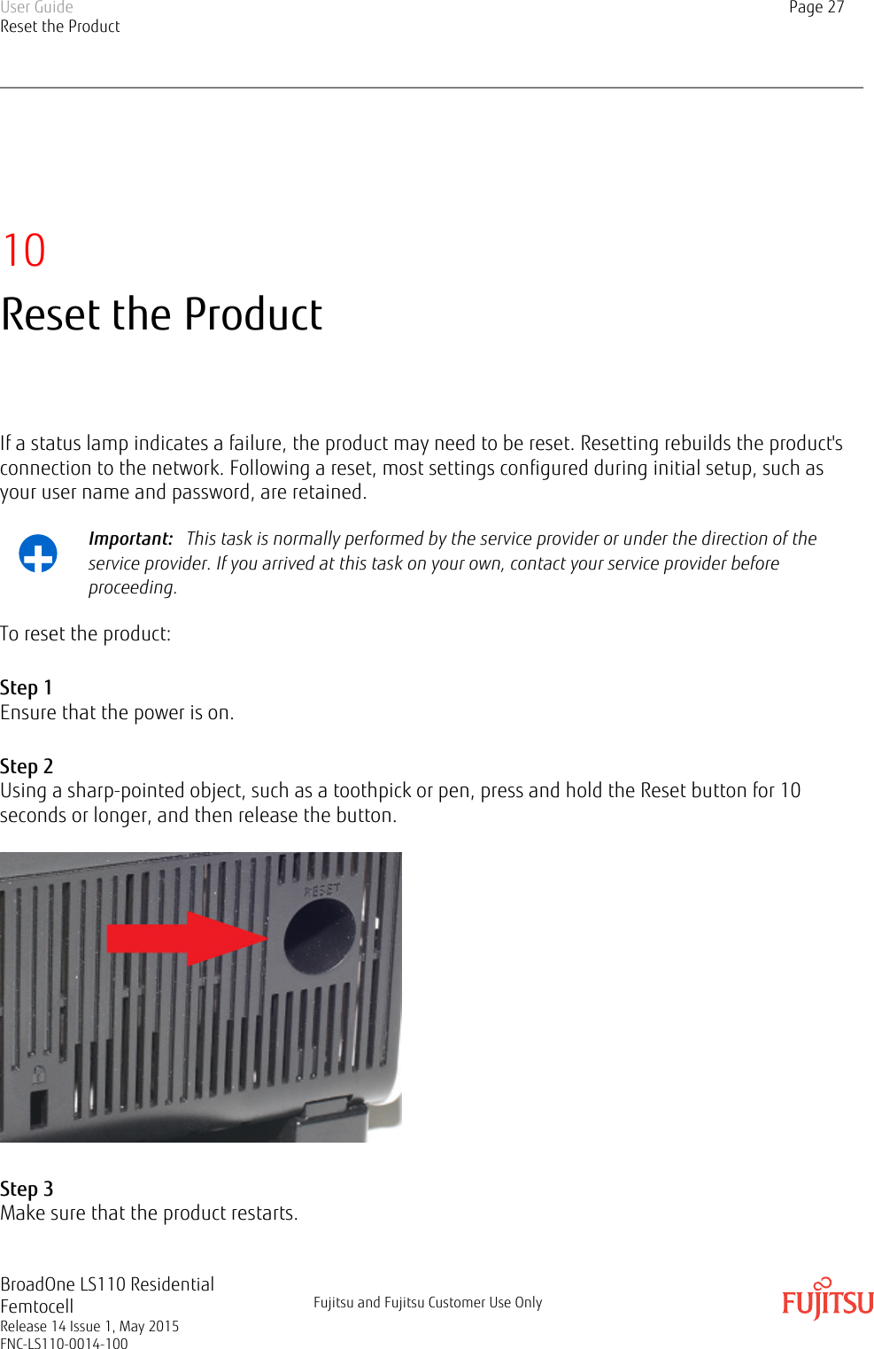 10Reset the ProductIf a status lamp indicates a failure, the product may need to be reset. Resetting rebuilds the product&apos;sconnection to the network. Following a reset, most settings configured during initial setup, such asyour user name and password, are retained.+Important:   This task is normally performed by the service provider or under the direction of theservice provider. If you arrived at this task on your own, contact your service provider beforeproceeding.To reset the product:Step 1Ensure that the power is on.Step 2Using a sharp-pointed object, such as a toothpick or pen, press and hold the Reset button for 10seconds or longer, and then release the button.Step 3Make sure that the product restarts.User GuideReset the ProductPage 27BroadOne LS110 ResidentialFemtocellRelease 14 Issue 1, May 2015FNC-LS110-0014-100Fujitsu and Fujitsu Customer Use Only