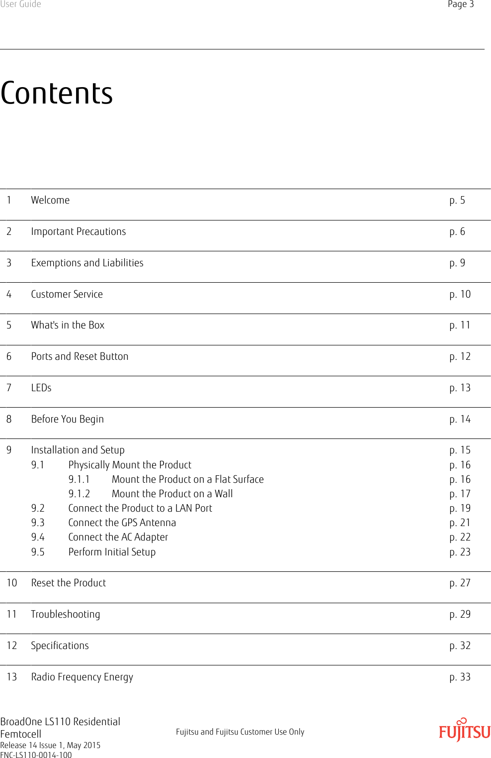 Contents1 Welcome p. 52 Important Precautions p. 63 Exemptions and Liabilities p. 94 Customer Service p. 105 What&apos;s in the Box p. 116 Ports and Reset Button p. 127 LEDs p. 138 Before You Begin p. 149 Installation and Setup p. 159.1 Physically Mount the Product p. 169.1.1 Mount the Product on a Flat Surface p. 169.1.2 Mount the Product on a Wall p. 179.2 Connect the Product to a LAN Port p. 199.3 Connect the GPS Antenna p. 219.4 Connect the AC Adapter p. 229.5 Perform Initial Setup p. 2310 Reset the Product p. 2711 Troubleshooting p. 2912 Specifications p. 3213 Radio Frequency Energy p. 33User Guide Page 3BroadOne LS110 ResidentialFemtocellRelease 14 Issue 1, May 2015FNC-LS110-0014-100Fujitsu and Fujitsu Customer Use Only