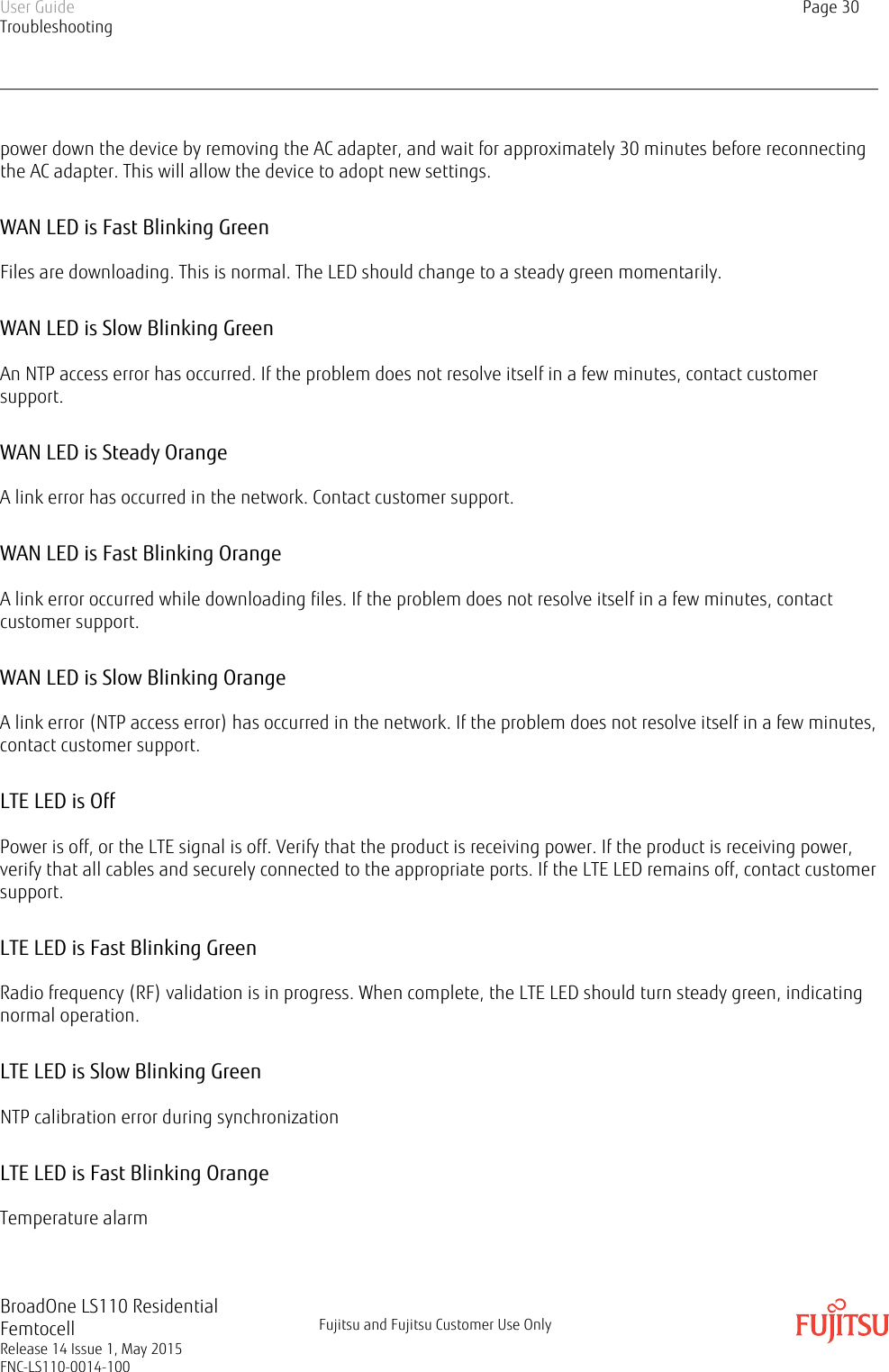 power down the device by removing the AC adapter, and wait for approximately 30 minutes before reconnectingthe AC adapter. This will allow the device to adopt new settings.WAN LED is Fast Blinking GreenFiles are downloading. This is normal. The LED should change to a steady green momentarily.WAN LED is Slow Blinking GreenAn NTP access error has occurred. If the problem does not resolve itself in a few minutes, contact customersupport.WAN LED is Steady OrangeA link error has occurred in the network. Contact customer support.WAN LED is Fast Blinking OrangeA link error occurred while downloading files. If the problem does not resolve itself in a few minutes, contactcustomer support.WAN LED is Slow Blinking OrangeA link error (NTP access error) has occurred in the network. If the problem does not resolve itself in a few minutes,contact customer support.LTE LED is OffPower is off, or the LTE signal is off. Verify that the product is receiving power. If the product is receiving power,verify that all cables and securely connected to the appropriate ports. If the LTE LED remains off, contact customersupport.LTE LED is Fast Blinking GreenRadio frequency (RF) validation is in progress. When complete, the LTE LED should turn steady green, indicatingnormal operation.LTE LED is Slow Blinking GreenNTP calibration error during synchronizationLTE LED is Fast Blinking OrangeTemperature alarmUser GuideTroubleshootingPage 30BroadOne LS110 ResidentialFemtocellRelease 14 Issue 1, May 2015FNC-LS110-0014-100Fujitsu and Fujitsu Customer Use Only
