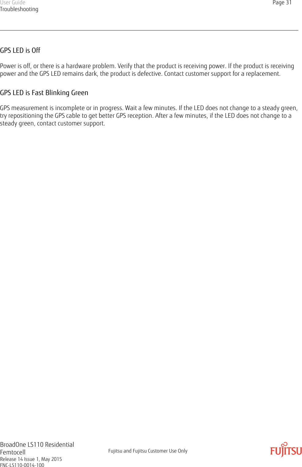 GPS LED is OffPower is off, or there is a hardware problem. Verify that the product is receiving power. If the product is receivingpower and the GPS LED remains dark, the product is defective. Contact customer support for a replacement.GPS LED is Fast Blinking GreenGPS measurement is incomplete or in progress. Wait a few minutes. If the LED does not change to a steady green,try repositioning the GPS cable to get better GPS reception. After a few minutes, if the LED does not change to asteady green, contact customer support.User GuideTroubleshootingPage 31BroadOne LS110 ResidentialFemtocellRelease 14 Issue 1, May 2015FNC-LS110-0014-100Fujitsu and Fujitsu Customer Use Only