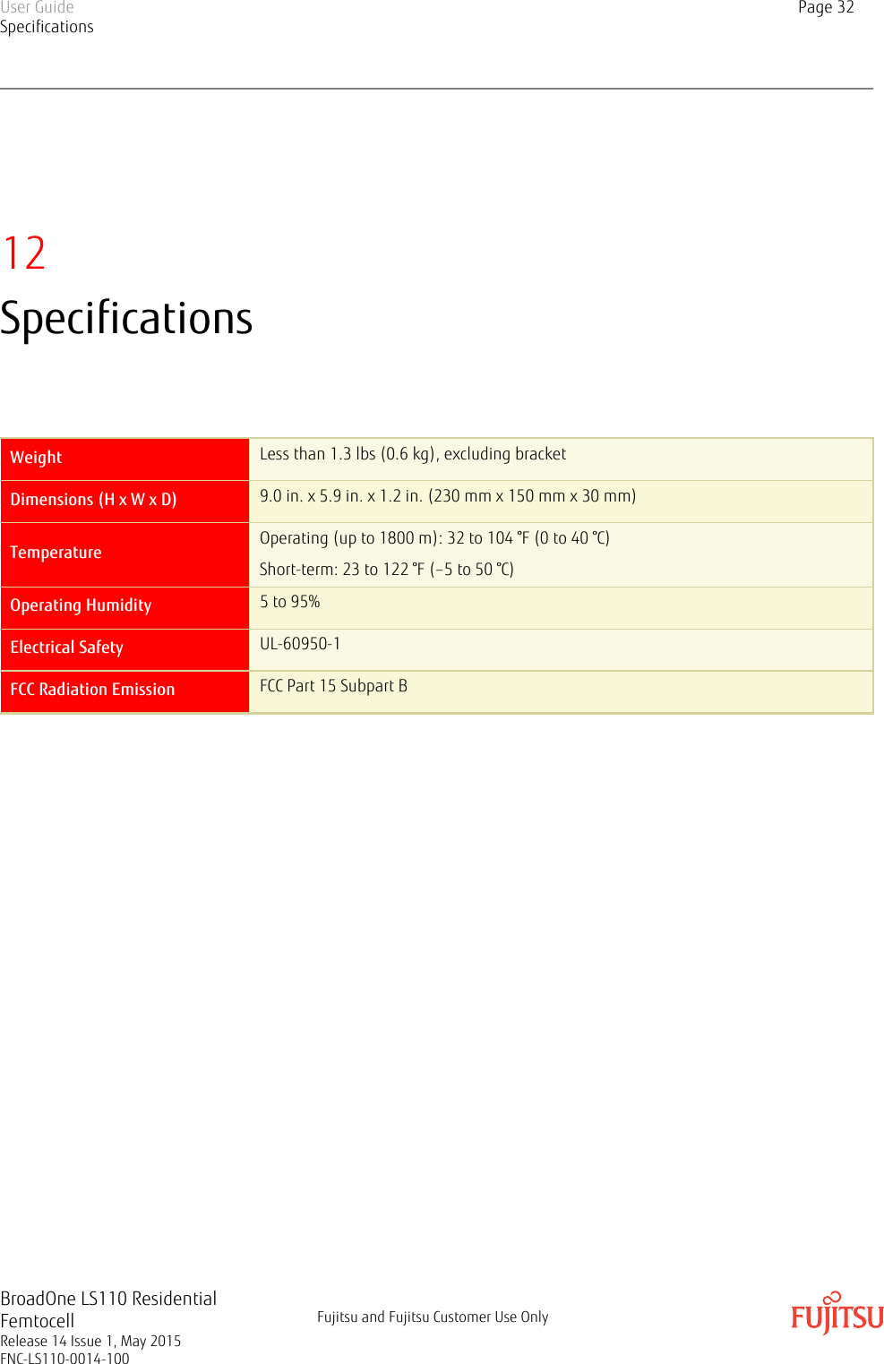 12SpecificationsWeight Less than 1.3 lbs (0.6 kg), excluding bracketDimensions (H x W x D) 9.0 in. x 5.9 in. x 1.2 in. (230 mm x 150 mm x 30 mm)Temperature Operating (up to 1800 m): 32 to 104 °F (0 to 40 °C)Short-term: 23 to 122 °F (–5 to 50 °C)Operating Humidity 5 to 95%Electrical Safety UL-60950-1FCC Radiation Emission FCC Part 15 Subpart BUser GuideSpecificationsPage 32BroadOne LS110 ResidentialFemtocellRelease 14 Issue 1, May 2015FNC-LS110-0014-100Fujitsu and Fujitsu Customer Use Only