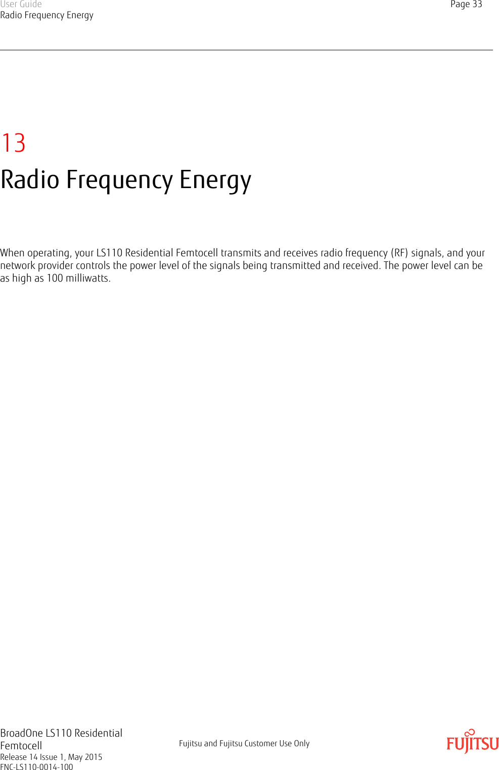 13Radio Frequency EnergyWhen operating, your LS110 Residential Femtocell transmits and receives radio frequency (RF) signals, and yournetwork provider controls the power level of the signals being transmitted and received. The power level can beas high as 100 milliwatts.User GuideRadio Frequency EnergyPage 33BroadOne LS110 ResidentialFemtocellRelease 14 Issue 1, May 2015FNC-LS110-0014-100Fujitsu and Fujitsu Customer Use Only