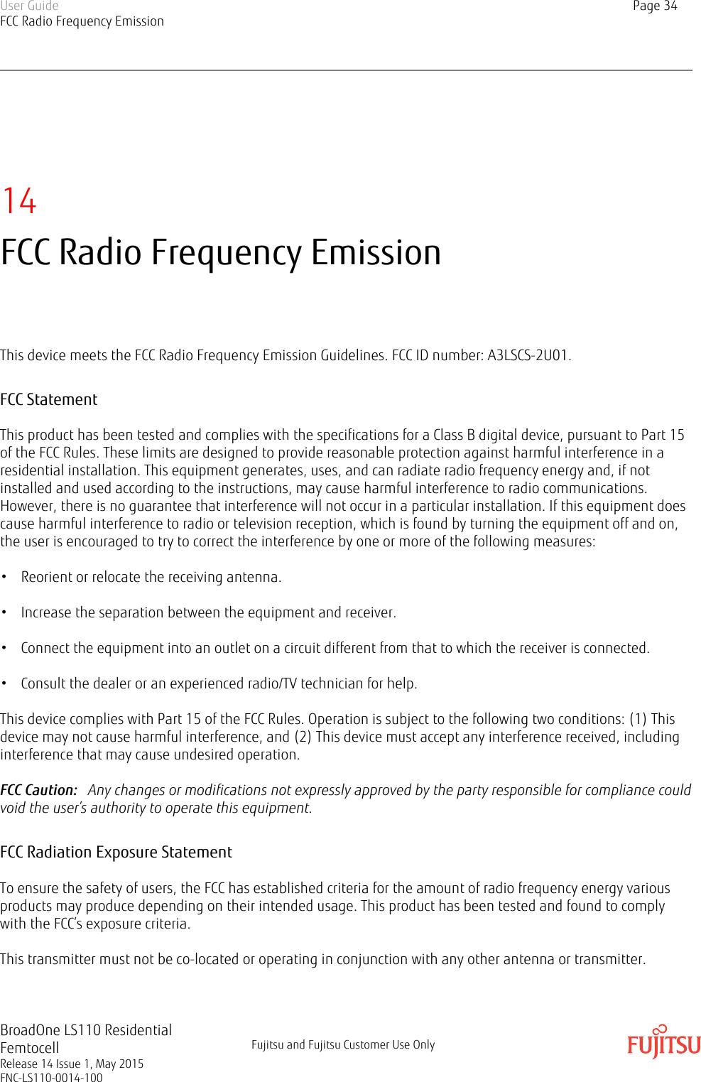 14FCC Radio Frequency EmissionThis device meets the FCC Radio Frequency Emission Guidelines. FCC ID number: A3LSCS-2U01.FCC StatementThis product has been tested and complies with the specifications for a Class B digital device, pursuant to Part 15of the FCC Rules. These limits are designed to provide reasonable protection against harmful interference in aresidential installation. This equipment generates, uses, and can radiate radio frequency energy and, if notinstalled and used according to the instructions, may cause harmful interference to radio communications.However, there is no guarantee that interference will not occur in a particular installation. If this equipment doescause harmful interference to radio or television reception, which is found by turning the equipment off and on,the user is encouraged to try to correct the interference by one or more of the following measures:• Reorient or relocate the receiving antenna.• Increase the separation between the equipment and receiver.• Connect the equipment into an outlet on a circuit different from that to which the receiver is connected.• Consult the dealer or an experienced radio/TV technician for help.This device complies with Part 15 of the FCC Rules. Operation is subject to the following two conditions: (1) Thisdevice may not cause harmful interference, and (2) This device must accept any interference received, includinginterference that may cause undesired operation.FCC Caution:   Any changes or modifications not expressly approved by the party responsible for compliance couldvoid the user’s authority to operate this equipment.FCC Radiation Exposure StatementTo ensure the safety of users, the FCC has established criteria for the amount of radio frequency energy variousproducts may produce depending on their intended usage. This product has been tested and found to complywith the FCC’s exposure criteria.This transmitter must not be co-located or operating in conjunction with any other antenna or transmitter.User GuideFCC Radio Frequency EmissionPage 34BroadOne LS110 ResidentialFemtocellRelease 14 Issue 1, May 2015FNC-LS110-0014-100Fujitsu and Fujitsu Customer Use Only