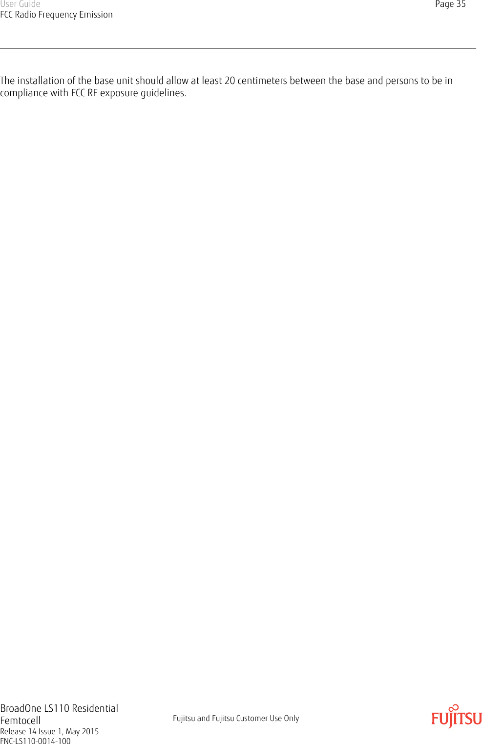The installation of the base unit should allow at least 20 centimeters between the base and persons to be incompliance with FCC RF exposure guidelines.User GuideFCC Radio Frequency EmissionPage 35BroadOne LS110 ResidentialFemtocellRelease 14 Issue 1, May 2015FNC-LS110-0014-100Fujitsu and Fujitsu Customer Use Only