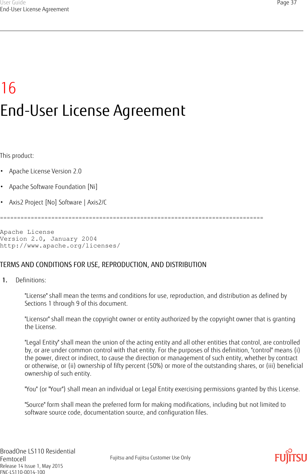 16End-User License AgreementThis product:• Apache License Version 2.0• Apache Software Foundation [Ni]• Axis2 Project [No] Software | Axis2/C=============================================================================Apache LicenseVersion 2.0, January 2004http://www.apache.org/licenses/TERMS AND CONDITIONS FOR USE, REPRODUCTION, AND DISTRIBUTION1. Definitions:&quot;License&quot; shall mean the terms and conditions for use, reproduction, and distribution as defined bySections 1 through 9 of this document.&quot;Licensor&quot; shall mean the copyright owner or entity authorized by the copyright owner that is grantingthe License.&quot;Legal Entity&quot; shall mean the union of the acting entity and all other entities that control, are controlledby, or are under common control with that entity. For the purposes of this definition, &quot;control&quot; means (i)the power, direct or indirect, to cause the direction or management of such entity, whether by contractor otherwise, or (ii) ownership of fifty percent (50%) or more of the outstanding shares, or (iii) beneficialownership of such entity.&quot;You&quot; (or &quot;Your&quot;) shall mean an individual or Legal Entity exercising permissions granted by this License.&quot;Source&quot; form shall mean the preferred form for making modifications, including but not limited tosoftware source code, documentation source, and configuration files.User GuideEnd-User License AgreementPage 37BroadOne LS110 ResidentialFemtocellRelease 14 Issue 1, May 2015FNC-LS110-0014-100Fujitsu and Fujitsu Customer Use Only