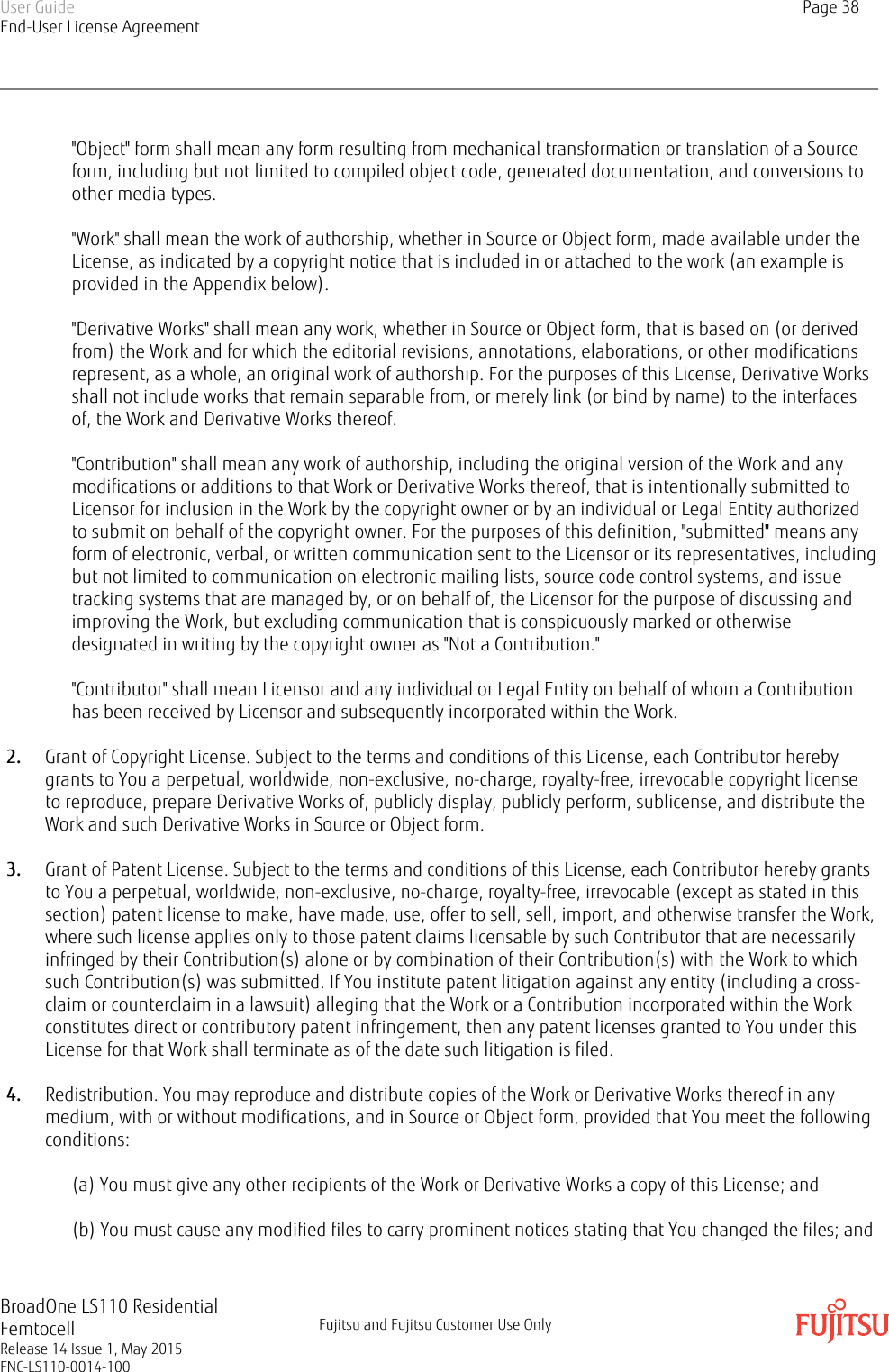 &quot;Object&quot; form shall mean any form resulting from mechanical transformation or translation of a Sourceform, including but not limited to compiled object code, generated documentation, and conversions toother media types.&quot;Work&quot; shall mean the work of authorship, whether in Source or Object form, made available under theLicense, as indicated by a copyright notice that is included in or attached to the work (an example isprovided in the Appendix below).&quot;Derivative Works&quot; shall mean any work, whether in Source or Object form, that is based on (or derivedfrom) the Work and for which the editorial revisions, annotations, elaborations, or other modificationsrepresent, as a whole, an original work of authorship. For the purposes of this License, Derivative Worksshall not include works that remain separable from, or merely link (or bind by name) to the interfacesof, the Work and Derivative Works thereof.&quot;Contribution&quot; shall mean any work of authorship, including the original version of the Work and anymodifications or additions to that Work or Derivative Works thereof, that is intentionally submitted toLicensor for inclusion in the Work by the copyright owner or by an individual or Legal Entity authorizedto submit on behalf of the copyright owner. For the purposes of this definition, &quot;submitted&quot; means anyform of electronic, verbal, or written communication sent to the Licensor or its representatives, includingbut not limited to communication on electronic mailing lists, source code control systems, and issuetracking systems that are managed by, or on behalf of, the Licensor for the purpose of discussing andimproving the Work, but excluding communication that is conspicuously marked or otherwisedesignated in writing by the copyright owner as &quot;Not a Contribution.&quot;&quot;Contributor&quot; shall mean Licensor and any individual or Legal Entity on behalf of whom a Contributionhas been received by Licensor and subsequently incorporated within the Work.2. Grant of Copyright License. Subject to the terms and conditions of this License, each Contributor herebygrants to You a perpetual, worldwide, non-exclusive, no-charge, royalty-free, irrevocable copyright licenseto reproduce, prepare Derivative Works of, publicly display, publicly perform, sublicense, and distribute theWork and such Derivative Works in Source or Object form.3. Grant of Patent License. Subject to the terms and conditions of this License, each Contributor hereby grantsto You a perpetual, worldwide, non-exclusive, no-charge, royalty-free, irrevocable (except as stated in thissection) patent license to make, have made, use, offer to sell, sell, import, and otherwise transfer the Work,where such license applies only to those patent claims licensable by such Contributor that are necessarilyinfringed by their Contribution(s) alone or by combination of their Contribution(s) with the Work to whichsuch Contribution(s) was submitted. If You institute patent litigation against any entity (including a cross-claim or counterclaim in a lawsuit) alleging that the Work or a Contribution incorporated within the Workconstitutes direct or contributory patent infringement, then any patent licenses granted to You under thisLicense for that Work shall terminate as of the date such litigation is filed.4. Redistribution. You may reproduce and distribute copies of the Work or Derivative Works thereof in anymedium, with or without modifications, and in Source or Object form, provided that You meet the followingconditions:(a) You must give any other recipients of the Work or Derivative Works a copy of this License; and(b) You must cause any modified files to carry prominent notices stating that You changed the files; andUser GuideEnd-User License AgreementPage 38BroadOne LS110 ResidentialFemtocellRelease 14 Issue 1, May 2015FNC-LS110-0014-100Fujitsu and Fujitsu Customer Use Only