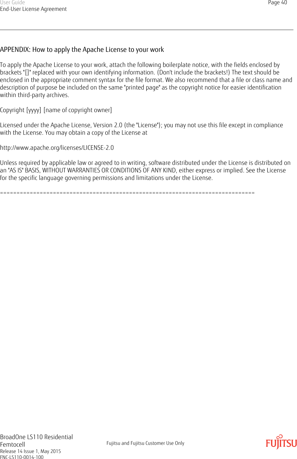 APPENDIX: How to apply the Apache License to your workTo apply the Apache License to your work, attach the following boilerplate notice, with the fields enclosed bybrackets &quot;[]&quot; replaced with your own identifying information. (Don&apos;t include the brackets!) The text should beenclosed in the appropriate comment syntax for the file format. We also recommend that a file or class name anddescription of purpose be included on the same &quot;printed page&quot; as the copyright notice for easier identificationwithin third-party archives.Copyright [yyyy] [name of copyright owner]Licensed under the Apache License, Version 2.0 (the &quot;License&quot;); you may not use this file except in compliancewith the License. You may obtain a copy of the License athttp://www.apache.org/licenses/LICENSE-2.0Unless required by applicable law or agreed to in writing, software distributed under the License is distributed onan &quot;AS IS&quot; BASIS, WITHOUT WARRANTIES OR CONDITIONS OF ANY KIND, either express or implied. See the Licensefor the specific language governing permissions and limitations under the License.=============================================================================User GuideEnd-User License AgreementPage 40BroadOne LS110 ResidentialFemtocellRelease 14 Issue 1, May 2015FNC-LS110-0014-100Fujitsu and Fujitsu Customer Use Only