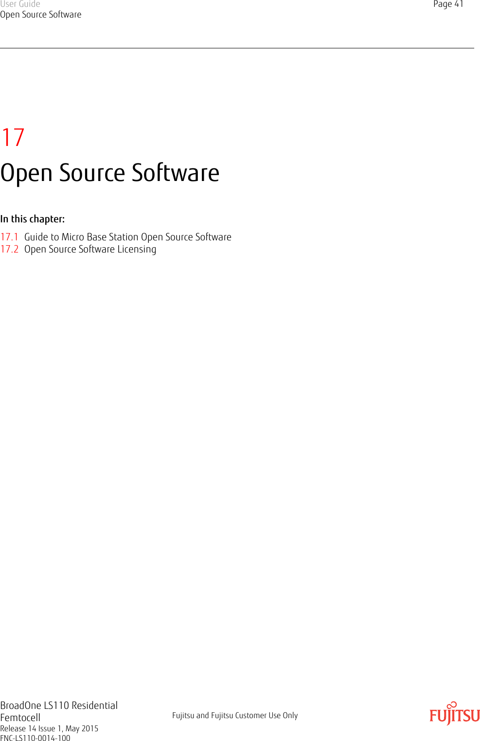 17Open Source SoftwareIn this chapter:17.1 Guide to Micro Base Station Open Source Software17.2 Open Source Software LicensingUser GuideOpen Source SoftwarePage 41BroadOne LS110 ResidentialFemtocellRelease 14 Issue 1, May 2015FNC-LS110-0014-100Fujitsu and Fujitsu Customer Use Only