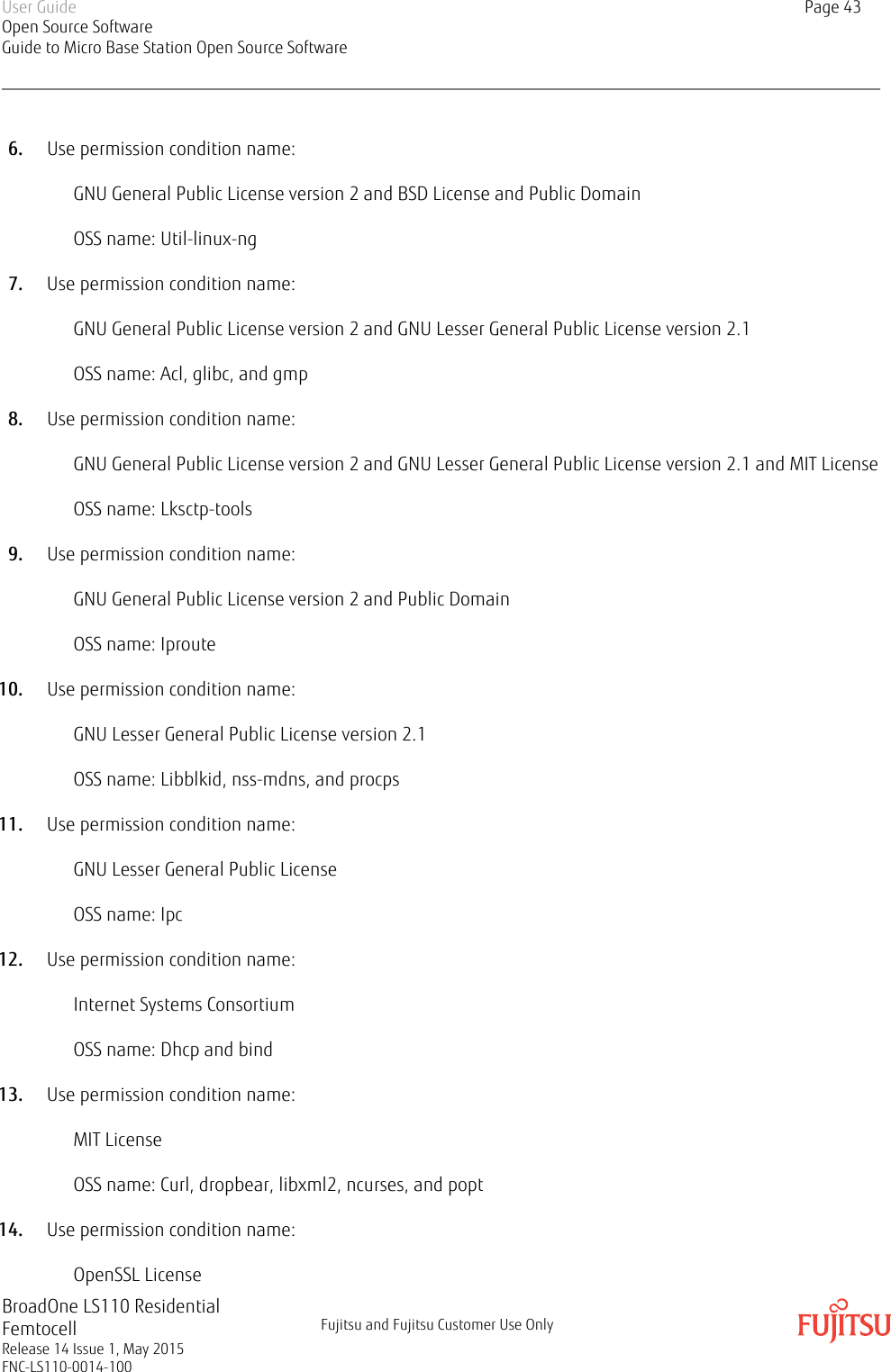 6. Use permission condition name:GNU General Public License version 2 and BSD License and Public DomainOSS name: Util-linux-ng7. Use permission condition name:GNU General Public License version 2 and GNU Lesser General Public License version 2.1OSS name: Acl, glibc, and gmp8. Use permission condition name:GNU General Public License version 2 and GNU Lesser General Public License version 2.1 and MIT LicenseOSS name: Lksctp-tools9. Use permission condition name:GNU General Public License version 2 and Public DomainOSS name: Iproute10. Use permission condition name:GNU Lesser General Public License version 2.1OSS name: Libblkid, nss-mdns, and procps11. Use permission condition name:GNU Lesser General Public LicenseOSS name: Ipc12. Use permission condition name:Internet Systems ConsortiumOSS name: Dhcp and bind13. Use permission condition name:MIT LicenseOSS name: Curl, dropbear, libxml2, ncurses, and popt14. Use permission condition name:OpenSSL LicenseUser GuideOpen Source SoftwareGuide to Micro Base Station Open Source SoftwarePage 43BroadOne LS110 ResidentialFemtocellRelease 14 Issue 1, May 2015FNC-LS110-0014-100Fujitsu and Fujitsu Customer Use Only