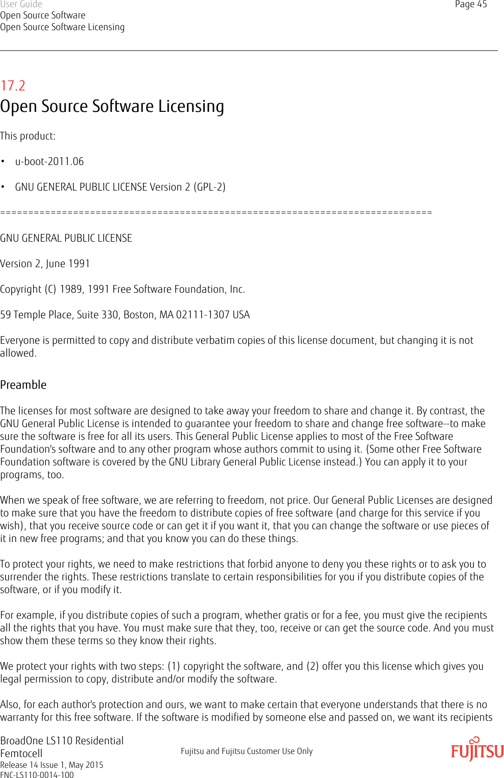 17.2Open Source Software LicensingThis product:• u-boot-2011.06• GNU GENERAL PUBLIC LICENSE Version 2 (GPL-2)=============================================================================GNU GENERAL PUBLIC LICENSEVersion 2, June 1991Copyright (C) 1989, 1991 Free Software Foundation, Inc.59 Temple Place, Suite 330, Boston, MA 02111-1307 USAEveryone is permitted to copy and distribute verbatim copies of this license document, but changing it is notallowed.PreambleThe licenses for most software are designed to take away your freedom to share and change it. By contrast, theGNU General Public License is intended to guarantee your freedom to share and change free software--to makesure the software is free for all its users. This General Public License applies to most of the Free SoftwareFoundation&apos;s software and to any other program whose authors commit to using it. (Some other Free SoftwareFoundation software is covered by the GNU Library General Public License instead.) You can apply it to yourprograms, too.When we speak of free software, we are referring to freedom, not price. Our General Public Licenses are designedto make sure that you have the freedom to distribute copies of free software (and charge for this service if youwish), that you receive source code or can get it if you want it, that you can change the software or use pieces ofit in new free programs; and that you know you can do these things.To protect your rights, we need to make restrictions that forbid anyone to deny you these rights or to ask you tosurrender the rights. These restrictions translate to certain responsibilities for you if you distribute copies of thesoftware, or if you modify it.For example, if you distribute copies of such a program, whether gratis or for a fee, you must give the recipientsall the rights that you have. You must make sure that they, too, receive or can get the source code. And you mustshow them these terms so they know their rights.We protect your rights with two steps: (1) copyright the software, and (2) offer you this license which gives youlegal permission to copy, distribute and/or modify the software.Also, for each author&apos;s protection and ours, we want to make certain that everyone understands that there is nowarranty for this free software. If the software is modified by someone else and passed on, we want its recipientsUser GuideOpen Source SoftwareOpen Source Software LicensingPage 45BroadOne LS110 ResidentialFemtocellRelease 14 Issue 1, May 2015FNC-LS110-0014-100Fujitsu and Fujitsu Customer Use Only