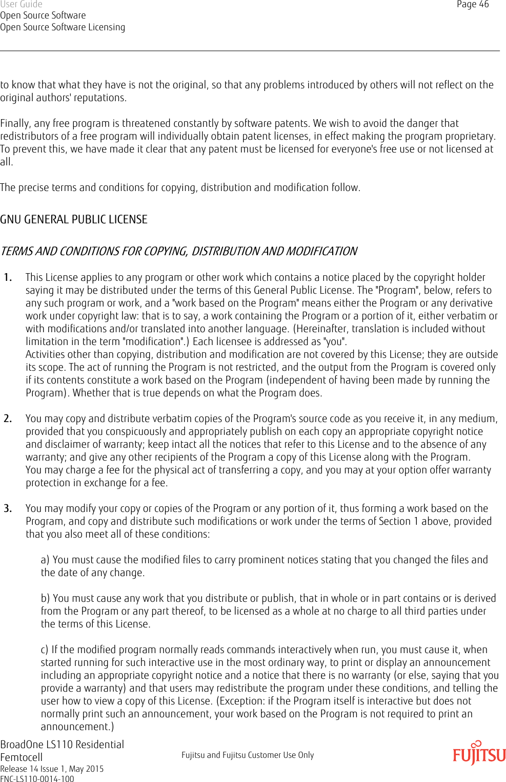 to know that what they have is not the original, so that any problems introduced by others will not reflect on theoriginal authors&apos; reputations.Finally, any free program is threatened constantly by software patents. We wish to avoid the danger thatredistributors of a free program will individually obtain patent licenses, in effect making the program proprietary.To prevent this, we have made it clear that any patent must be licensed for everyone&apos;s free use or not licensed atall.The precise terms and conditions for copying, distribution and modification follow.GNU GENERAL PUBLIC LICENSETERMS AND CONDITIONS FOR COPYING, DISTRIBUTION AND MODIFICATION1. This License applies to any program or other work which contains a notice placed by the copyright holdersaying it may be distributed under the terms of this General Public License. The &quot;Program&quot;, below, refers toany such program or work, and a &quot;work based on the Program&quot; means either the Program or any derivativework under copyright law: that is to say, a work containing the Program or a portion of it, either verbatim orwith modifications and/or translated into another language. (Hereinafter, translation is included withoutlimitation in the term &quot;modification&quot;.) Each licensee is addressed as &quot;you&quot;.Activities other than copying, distribution and modification are not covered by this License; they are outsideits scope. The act of running the Program is not restricted, and the output from the Program is covered onlyif its contents constitute a work based on the Program (independent of having been made by running theProgram). Whether that is true depends on what the Program does.2. You may copy and distribute verbatim copies of the Program&apos;s source code as you receive it, in any medium,provided that you conspicuously and appropriately publish on each copy an appropriate copyright noticeand disclaimer of warranty; keep intact all the notices that refer to this License and to the absence of anywarranty; and give any other recipients of the Program a copy of this License along with the Program.You may charge a fee for the physical act of transferring a copy, and you may at your option offer warrantyprotection in exchange for a fee.3. You may modify your copy or copies of the Program or any portion of it, thus forming a work based on theProgram, and copy and distribute such modifications or work under the terms of Section 1 above, providedthat you also meet all of these conditions:a) You must cause the modified files to carry prominent notices stating that you changed the files andthe date of any change.b) You must cause any work that you distribute or publish, that in whole or in part contains or is derivedfrom the Program or any part thereof, to be licensed as a whole at no charge to all third parties underthe terms of this License.c) If the modified program normally reads commands interactively when run, you must cause it, whenstarted running for such interactive use in the most ordinary way, to print or display an announcementincluding an appropriate copyright notice and a notice that there is no warranty (or else, saying that youprovide a warranty) and that users may redistribute the program under these conditions, and telling theuser how to view a copy of this License. (Exception: if the Program itself is interactive but does notnormally print such an announcement, your work based on the Program is not required to print anannouncement.)User GuideOpen Source SoftwareOpen Source Software LicensingPage 46BroadOne LS110 ResidentialFemtocellRelease 14 Issue 1, May 2015FNC-LS110-0014-100Fujitsu and Fujitsu Customer Use Only