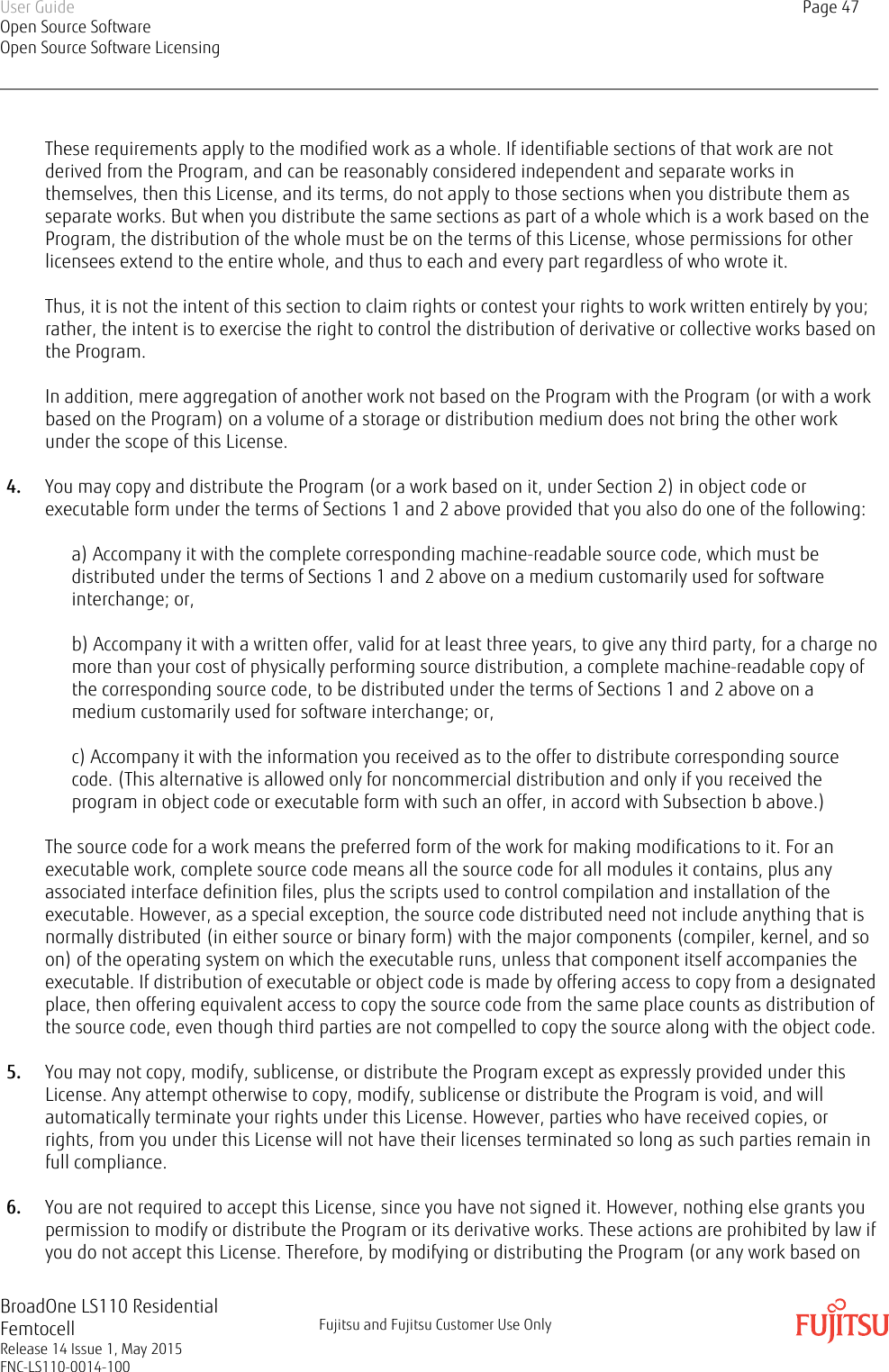 These requirements apply to the modified work as a whole. If identifiable sections of that work are notderived from the Program, and can be reasonably considered independent and separate works inthemselves, then this License, and its terms, do not apply to those sections when you distribute them asseparate works. But when you distribute the same sections as part of a whole which is a work based on theProgram, the distribution of the whole must be on the terms of this License, whose permissions for otherlicensees extend to the entire whole, and thus to each and every part regardless of who wrote it.Thus, it is not the intent of this section to claim rights or contest your rights to work written entirely by you;rather, the intent is to exercise the right to control the distribution of derivative or collective works based onthe Program.In addition, mere aggregation of another work not based on the Program with the Program (or with a workbased on the Program) on a volume of a storage or distribution medium does not bring the other workunder the scope of this License.4. You may copy and distribute the Program (or a work based on it, under Section 2) in object code orexecutable form under the terms of Sections 1 and 2 above provided that you also do one of the following:a) Accompany it with the complete corresponding machine-readable source code, which must bedistributed under the terms of Sections 1 and 2 above on a medium customarily used for softwareinterchange; or,b) Accompany it with a written offer, valid for at least three years, to give any third party, for a charge nomore than your cost of physically performing source distribution, a complete machine-readable copy ofthe corresponding source code, to be distributed under the terms of Sections 1 and 2 above on amedium customarily used for software interchange; or,c) Accompany it with the information you received as to the offer to distribute corresponding sourcecode. (This alternative is allowed only for noncommercial distribution and only if you received theprogram in object code or executable form with such an offer, in accord with Subsection b above.)The source code for a work means the preferred form of the work for making modifications to it. For anexecutable work, complete source code means all the source code for all modules it contains, plus anyassociated interface definition files, plus the scripts used to control compilation and installation of theexecutable. However, as a special exception, the source code distributed need not include anything that isnormally distributed (in either source or binary form) with the major components (compiler, kernel, and soon) of the operating system on which the executable runs, unless that component itself accompanies theexecutable. If distribution of executable or object code is made by offering access to copy from a designatedplace, then offering equivalent access to copy the source code from the same place counts as distribution ofthe source code, even though third parties are not compelled to copy the source along with the object code.5. You may not copy, modify, sublicense, or distribute the Program except as expressly provided under thisLicense. Any attempt otherwise to copy, modify, sublicense or distribute the Program is void, and willautomatically terminate your rights under this License. However, parties who have received copies, orrights, from you under this License will not have their licenses terminated so long as such parties remain infull compliance.6. You are not required to accept this License, since you have not signed it. However, nothing else grants youpermission to modify or distribute the Program or its derivative works. These actions are prohibited by law ifyou do not accept this License. Therefore, by modifying or distributing the Program (or any work based onUser GuideOpen Source SoftwareOpen Source Software LicensingPage 47BroadOne LS110 ResidentialFemtocellRelease 14 Issue 1, May 2015FNC-LS110-0014-100Fujitsu and Fujitsu Customer Use Only