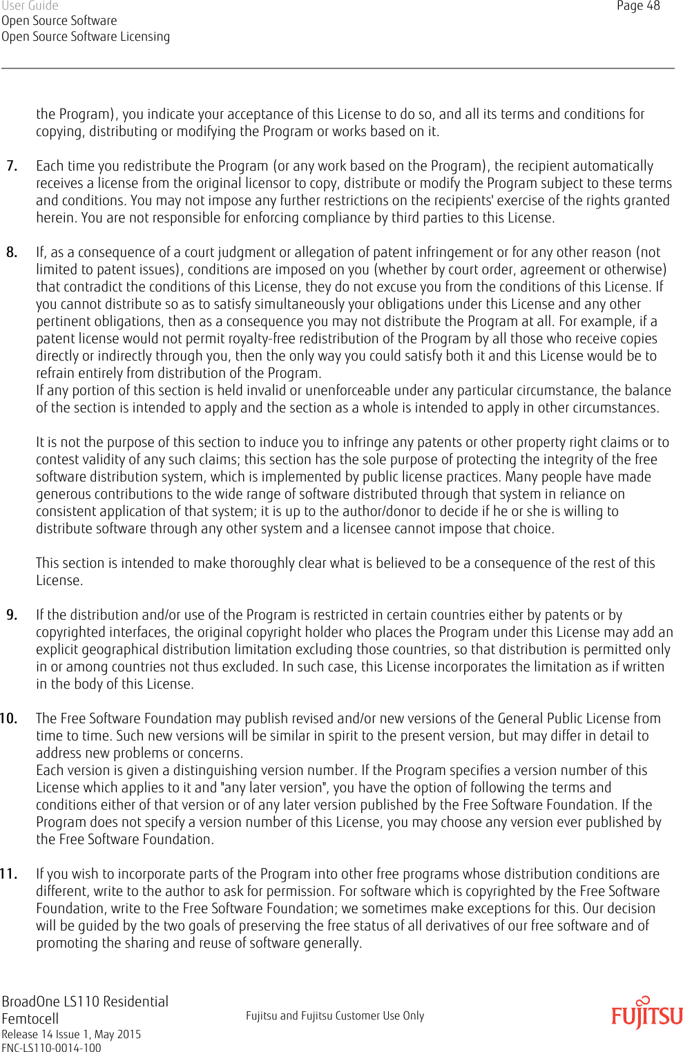 the Program), you indicate your acceptance of this License to do so, and all its terms and conditions forcopying, distributing or modifying the Program or works based on it.7. Each time you redistribute the Program (or any work based on the Program), the recipient automaticallyreceives a license from the original licensor to copy, distribute or modify the Program subject to these termsand conditions. You may not impose any further restrictions on the recipients&apos; exercise of the rights grantedherein. You are not responsible for enforcing compliance by third parties to this License.8. If, as a consequence of a court judgment or allegation of patent infringement or for any other reason (notlimited to patent issues), conditions are imposed on you (whether by court order, agreement or otherwise)that contradict the conditions of this License, they do not excuse you from the conditions of this License. Ifyou cannot distribute so as to satisfy simultaneously your obligations under this License and any otherpertinent obligations, then as a consequence you may not distribute the Program at all. For example, if apatent license would not permit royalty-free redistribution of the Program by all those who receive copiesdirectly or indirectly through you, then the only way you could satisfy both it and this License would be torefrain entirely from distribution of the Program.If any portion of this section is held invalid or unenforceable under any particular circumstance, the balanceof the section is intended to apply and the section as a whole is intended to apply in other circumstances.It is not the purpose of this section to induce you to infringe any patents or other property right claims or tocontest validity of any such claims; this section has the sole purpose of protecting the integrity of the freesoftware distribution system, which is implemented by public license practices. Many people have madegenerous contributions to the wide range of software distributed through that system in reliance onconsistent application of that system; it is up to the author/donor to decide if he or she is willing todistribute software through any other system and a licensee cannot impose that choice.This section is intended to make thoroughly clear what is believed to be a consequence of the rest of thisLicense.9. If the distribution and/or use of the Program is restricted in certain countries either by patents or bycopyrighted interfaces, the original copyright holder who places the Program under this License may add anexplicit geographical distribution limitation excluding those countries, so that distribution is permitted onlyin or among countries not thus excluded. In such case, this License incorporates the limitation as if writtenin the body of this License.10. The Free Software Foundation may publish revised and/or new versions of the General Public License fromtime to time. Such new versions will be similar in spirit to the present version, but may differ in detail toaddress new problems or concerns.Each version is given a distinguishing version number. If the Program specifies a version number of thisLicense which applies to it and &quot;any later version&quot;, you have the option of following the terms andconditions either of that version or of any later version published by the Free Software Foundation. If theProgram does not specify a version number of this License, you may choose any version ever published bythe Free Software Foundation.11. If you wish to incorporate parts of the Program into other free programs whose distribution conditions aredifferent, write to the author to ask for permission. For software which is copyrighted by the Free SoftwareFoundation, write to the Free Software Foundation; we sometimes make exceptions for this. Our decisionwill be guided by the two goals of preserving the free status of all derivatives of our free software and ofpromoting the sharing and reuse of software generally.User GuideOpen Source SoftwareOpen Source Software LicensingPage 48BroadOne LS110 ResidentialFemtocellRelease 14 Issue 1, May 2015FNC-LS110-0014-100Fujitsu and Fujitsu Customer Use Only