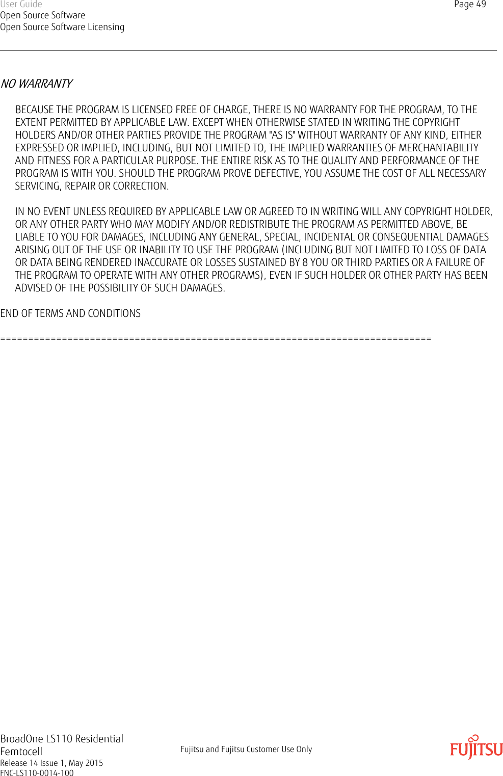 NO WARRANTYBECAUSE THE PROGRAM IS LICENSED FREE OF CHARGE, THERE IS NO WARRANTY FOR THE PROGRAM, TO THEEXTENT PERMITTED BY APPLICABLE LAW. EXCEPT WHEN OTHERWISE STATED IN WRITING THE COPYRIGHTHOLDERS AND/OR OTHER PARTIES PROVIDE THE PROGRAM &quot;AS IS&quot; WITHOUT WARRANTY OF ANY KIND, EITHEREXPRESSED OR IMPLIED, INCLUDING, BUT NOT LIMITED TO, THE IMPLIED WARRANTIES OF MERCHANTABILITYAND FITNESS FOR A PARTICULAR PURPOSE. THE ENTIRE RISK AS TO THE QUALITY AND PERFORMANCE OF THEPROGRAM IS WITH YOU. SHOULD THE PROGRAM PROVE DEFECTIVE, YOU ASSUME THE COST OF ALL NECESSARYSERVICING, REPAIR OR CORRECTION.IN NO EVENT UNLESS REQUIRED BY APPLICABLE LAW OR AGREED TO IN WRITING WILL ANY COPYRIGHT HOLDER,OR ANY OTHER PARTY WHO MAY MODIFY AND/OR REDISTRIBUTE THE PROGRAM AS PERMITTED ABOVE, BELIABLE TO YOU FOR DAMAGES, INCLUDING ANY GENERAL, SPECIAL, INCIDENTAL OR CONSEQUENTIAL DAMAGESARISING OUT OF THE USE OR INABILITY TO USE THE PROGRAM (INCLUDING BUT NOT LIMITED TO LOSS OF DATAOR DATA BEING RENDERED INACCURATE OR LOSSES SUSTAINED BY 8 YOU OR THIRD PARTIES OR A FAILURE OFTHE PROGRAM TO OPERATE WITH ANY OTHER PROGRAMS), EVEN IF SUCH HOLDER OR OTHER PARTY HAS BEENADVISED OF THE POSSIBILITY OF SUCH DAMAGES.END OF TERMS AND CONDITIONS=============================================================================User GuideOpen Source SoftwareOpen Source Software LicensingPage 49BroadOne LS110 ResidentialFemtocellRelease 14 Issue 1, May 2015FNC-LS110-0014-100Fujitsu and Fujitsu Customer Use Only