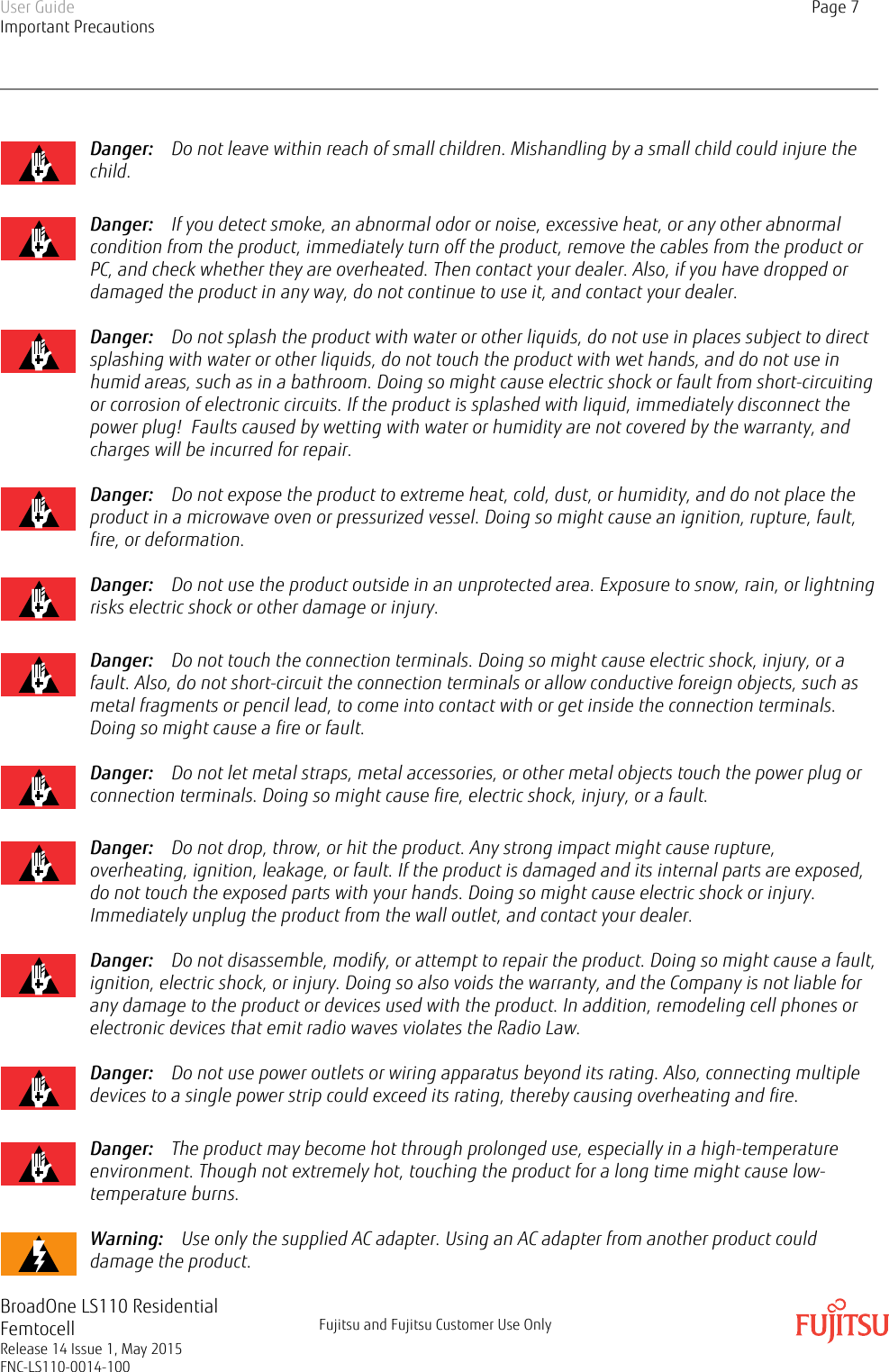Danger:    Do not leave within reach of small children. Mishandling by a small child could injure thechild.Danger:    If you detect smoke, an abnormal odor or noise, excessive heat, or any other abnormalcondition from the product, immediately turn off the product, remove the cables from the product orPC, and check whether they are overheated. Then contact your dealer. Also, if you have dropped ordamaged the product in any way, do not continue to use it, and contact your dealer.Danger:    Do not splash the product with water or other liquids, do not use in places subject to directsplashing with water or other liquids, do not touch the product with wet hands, and do not use inhumid areas, such as in a bathroom. Doing so might cause electric shock or fault from short-circuitingor corrosion of electronic circuits. If the product is splashed with liquid, immediately disconnect thepower plug!  Faults caused by wetting with water or humidity are not covered by the warranty, andcharges will be incurred for repair.Danger:    Do not expose the product to extreme heat, cold, dust, or humidity, and do not place theproduct in a microwave oven or pressurized vessel. Doing so might cause an ignition, rupture, fault,fire, or deformation.Danger:    Do not use the product outside in an unprotected area. Exposure to snow, rain, or lightningrisks electric shock or other damage or injury.Danger:    Do not touch the connection terminals. Doing so might cause electric shock, injury, or afault. Also, do not short-circuit the connection terminals or allow conductive foreign objects, such asmetal fragments or pencil lead, to come into contact with or get inside the connection terminals.Doing so might cause a fire or fault.Danger:    Do not let metal straps, metal accessories, or other metal objects touch the power plug orconnection terminals. Doing so might cause fire, electric shock, injury, or a fault.Danger:    Do not drop, throw, or hit the product. Any strong impact might cause rupture,overheating, ignition, leakage, or fault. If the product is damaged and its internal parts are exposed,do not touch the exposed parts with your hands. Doing so might cause electric shock or injury.Immediately unplug the product from the wall outlet, and contact your dealer.Danger:    Do not disassemble, modify, or attempt to repair the product. Doing so might cause a fault,ignition, electric shock, or injury. Doing so also voids the warranty, and the Company is not liable forany damage to the product or devices used with the product. In addition, remodeling cell phones orelectronic devices that emit radio waves violates the Radio Law.Danger:    Do not use power outlets or wiring apparatus beyond its rating. Also, connecting multipledevices to a single power strip could exceed its rating, thereby causing overheating and fire.Danger:    The product may become hot through prolonged use, especially in a high-temperatureenvironment. Though not extremely hot, touching the product for a long time might cause low-temperature burns.Warning:    Use only the supplied AC adapter. Using an AC adapter from another product coulddamage the product.User GuideImportant PrecautionsPage 7BroadOne LS110 ResidentialFemtocellRelease 14 Issue 1, May 2015FNC-LS110-0014-100Fujitsu and Fujitsu Customer Use Only