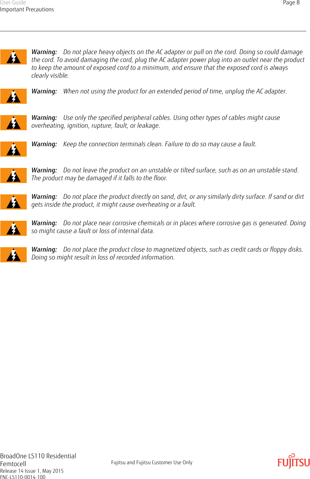 Warning:    Do not place heavy objects on the AC adapter or pull on the cord. Doing so could damagethe cord. To avoid damaging the cord, plug the AC adapter power plug into an outlet near the productto keep the amount of exposed cord to a minimum, and ensure that the exposed cord is alwaysclearly visible.Warning:    When not using the product for an extended period of time, unplug the AC adapter.Warning:    Use only the specified peripheral cables. Using other types of cables might causeoverheating, ignition, rupture, fault, or leakage.Warning:    Keep the connection terminals clean. Failure to do so may cause a fault.Warning:    Do not leave the product on an unstable or tilted surface, such as on an unstable stand.The product may be damaged if it falls to the floor.Warning:    Do not place the product directly on sand, dirt, or any similarly dirty surface. If sand or dirtgets inside the product, it might cause overheating or a fault.Warning:    Do not place near corrosive chemicals or in places where corrosive gas is generated. Doingso might cause a fault or loss of internal data.Warning:    Do not place the product close to magnetized objects, such as credit cards or floppy disks.Doing so might result in loss of recorded information.User GuideImportant PrecautionsPage 8BroadOne LS110 ResidentialFemtocellRelease 14 Issue 1, May 2015FNC-LS110-0014-100Fujitsu and Fujitsu Customer Use Only
